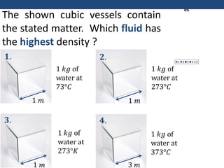 0%
0%
0%
0%
0%
1 2 3 4 5
The shown cubic vessels contain
the stated matter. Which fluid has
the highest density ?
1 𝑘𝑔 of
water at
73°𝐶
1 𝑘𝑔 of
water at
273°𝐾
1 𝑘𝑔 of
water at
273°𝐶
1 𝑘𝑔 of
water at
373°𝐶
1 𝑚
1 𝑚
1 𝑚
3 𝑚
𝟏.
𝟑.
𝟐.
𝟒.
 