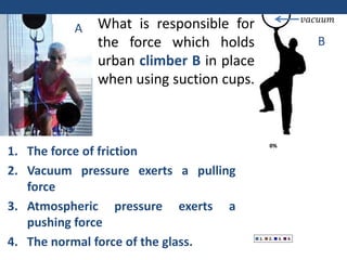 0%
0%
0%
0%
1. 2. 3. 4.
𝑣𝑎𝑐𝑢𝑢𝑚
What is responsible for
the force which holds
urban climber B in place
when using suction cups.
A
B
1. The force of friction
2. Vacuum pressure exerts a pulling
force
3. Atmospheric pressure exerts a
pushing force
4. The normal force of the glass.
 