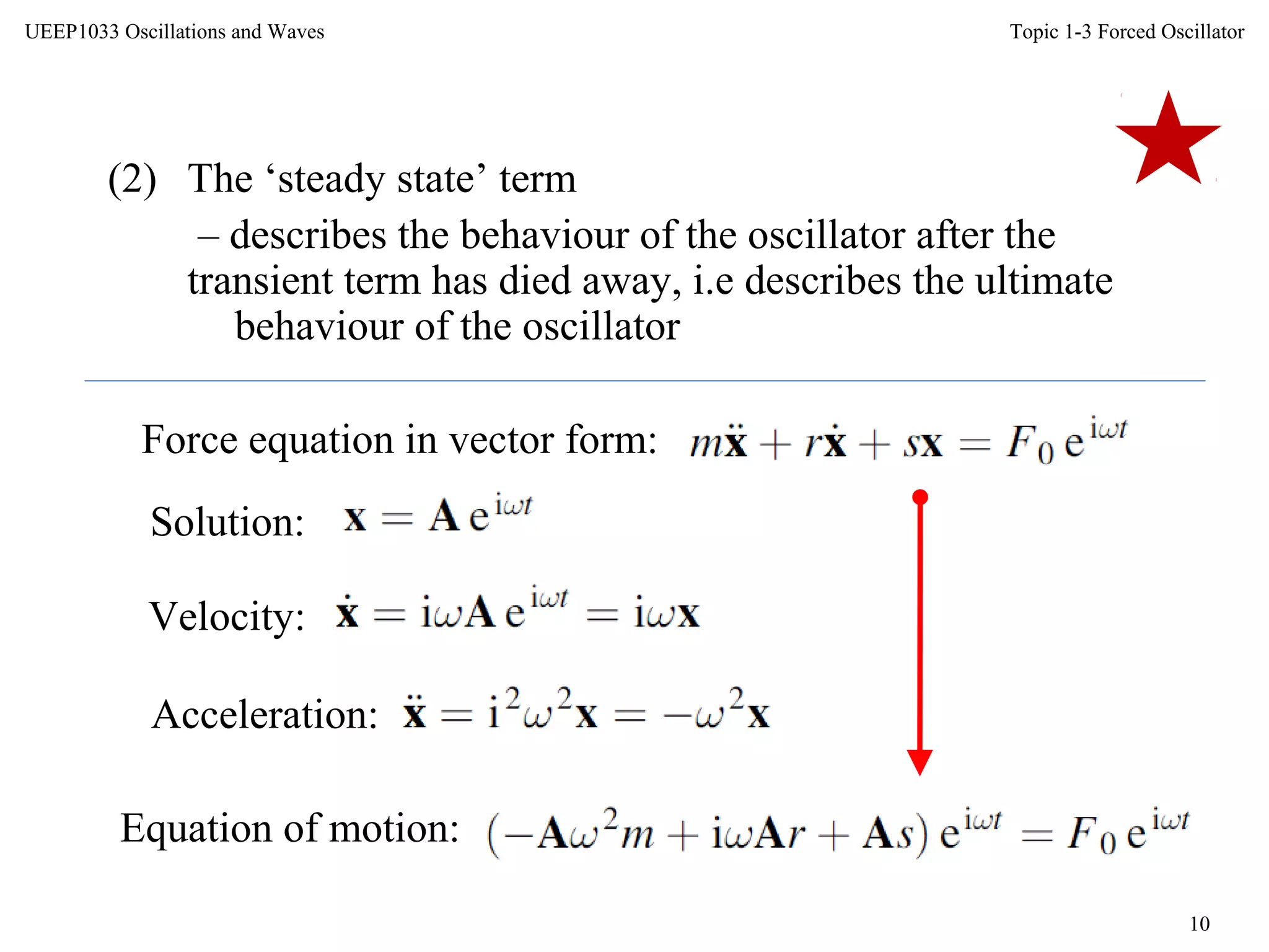 Topic 1-3 Forced Oscillator
10
UEEP1033 Oscillations and Waves
(2) The ‘steady state’ term
– describes the behaviour of the oscillator after the
transient term has died away, i.e describes the ultimate
behaviour of the oscillator
Force equation in vector form:
Solution:
Velocity:
Acceleration:
Equation of motion:
 