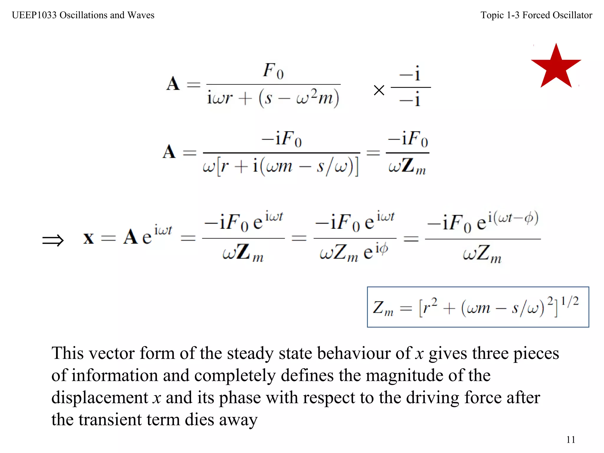 Topic 1-3 Forced Oscillator
11
UEEP1033 Oscillations and Waves
×
This vector form of the steady state behaviour of x gives three pieces
of information and completely defines the magnitude of the
displacement x and its phase with respect to the driving force after
the transient term dies away
⇒
 