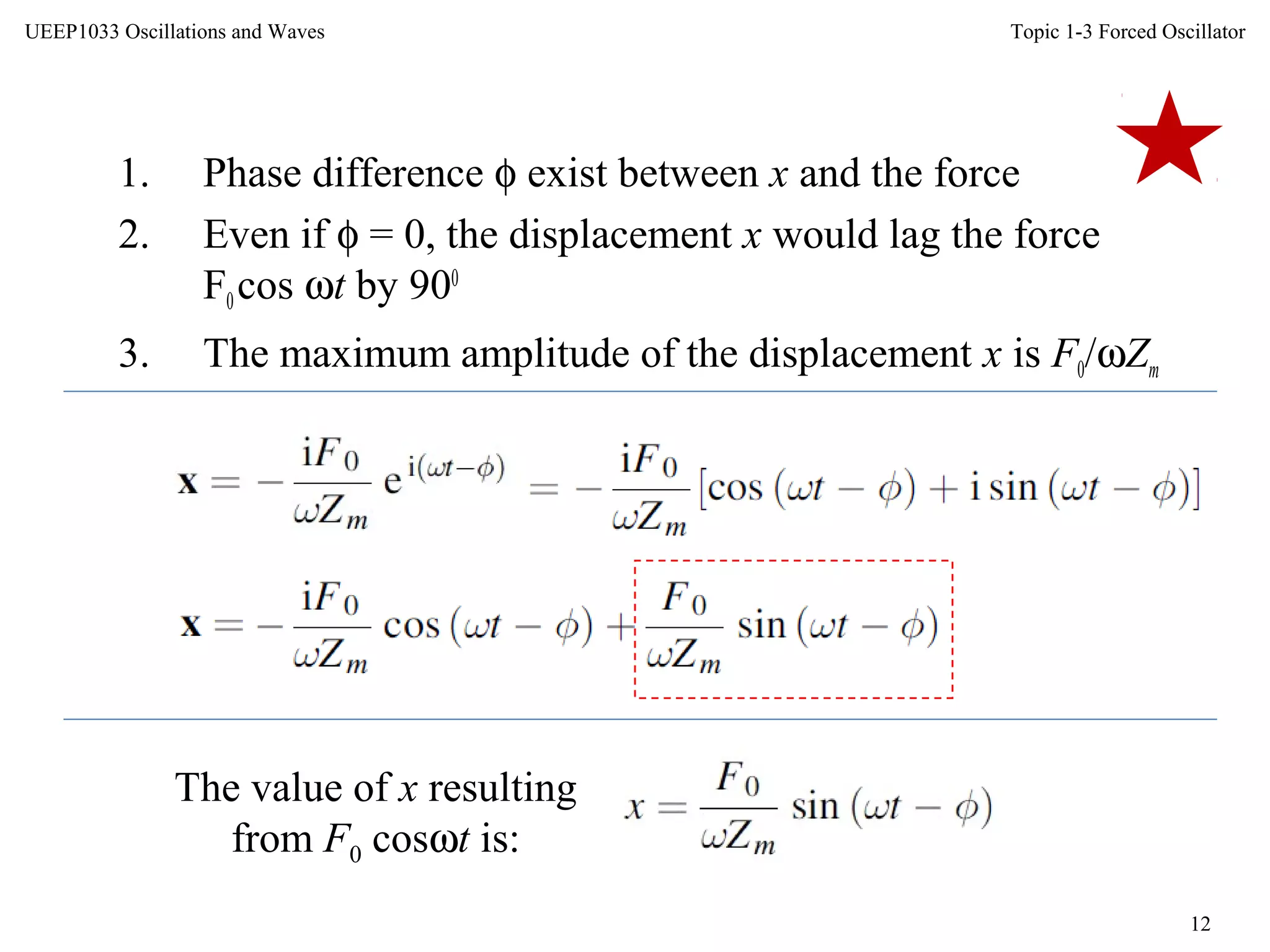 Topic 1-3 Forced Oscillator
12
UEEP1033 Oscillations and Waves
1. Phase difference φ exist between x and the force
2. Even if φ = 0, the displacement x would lag the force
F0cos ωt by 900
3. The maximum amplitude of the displacement x is F0/ωZm
The value of x resulting
from F0 cosωt is:
 
