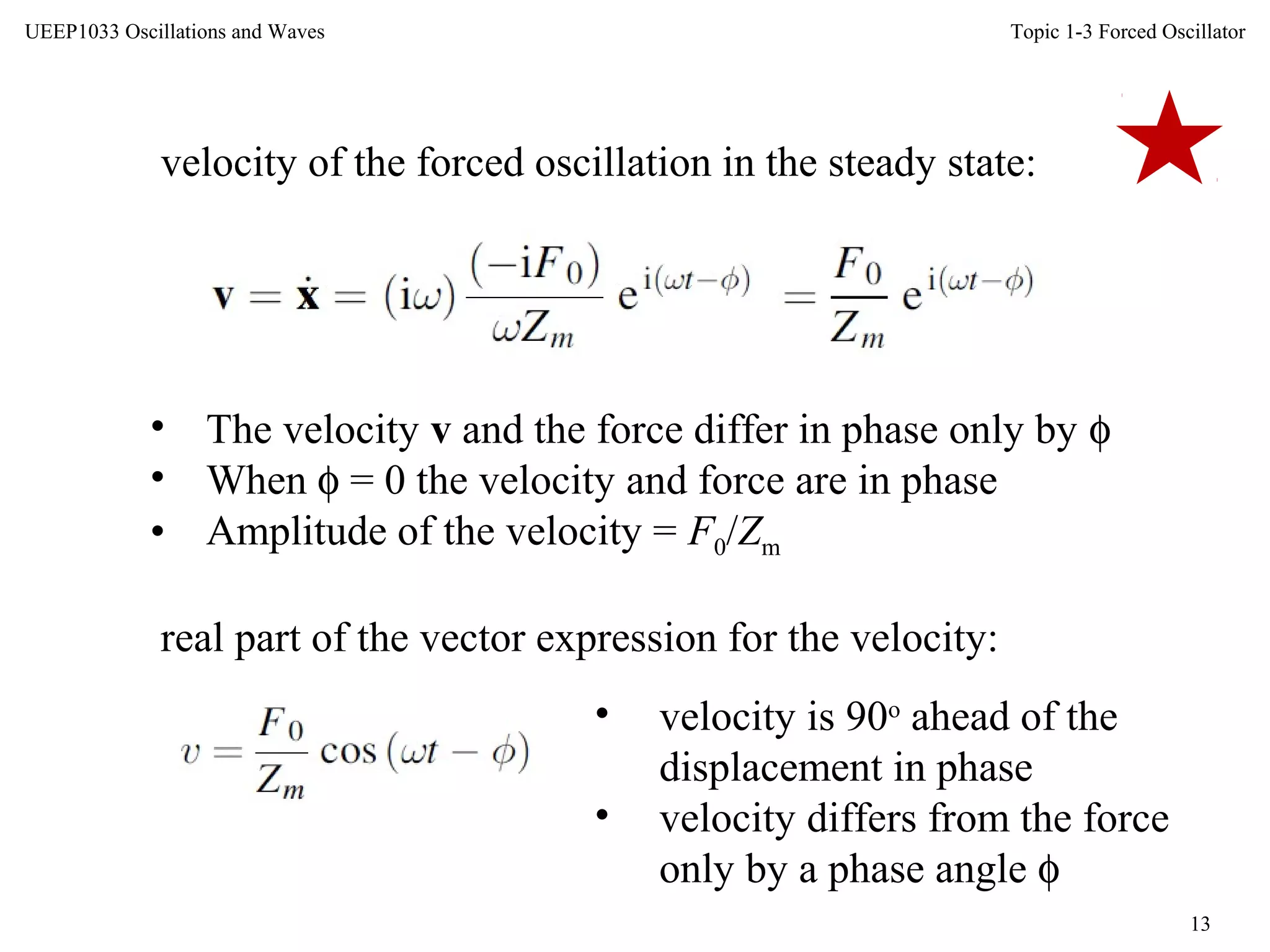 Topic 1-3 Forced Oscillator
13
UEEP1033 Oscillations and Waves
velocity of the forced oscillation in the steady state:
• The velocity v and the force differ in phase only by φ
• When φ = 0 the velocity and force are in phase
• Amplitude of the velocity = F0/Zm
real part of the vector expression for the velocity:
• velocity is 90o
ahead of the
displacement in phase
• velocity differs from the force
only by a phase angle φ
 
