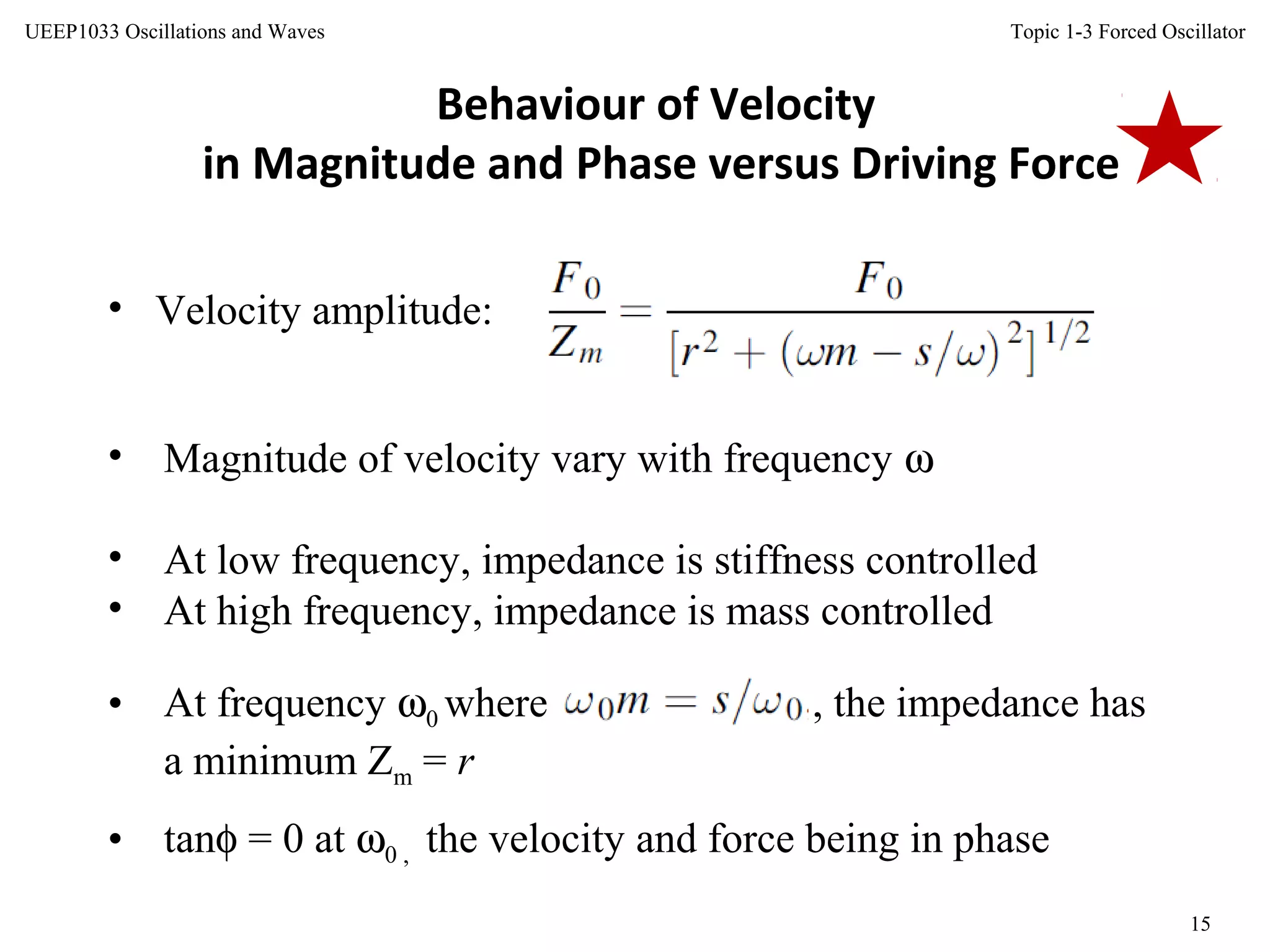 Topic 1-3 Forced Oscillator
15
UEEP1033 Oscillations and Waves
Behaviour of Velocity
in Magnitude and Phase versus Driving Force
• Velocity amplitude:
• Magnitude of velocity vary with frequency ω
• At low frequency, impedance is stiffness controlled
• At high frequency, impedance is mass controlled
• At frequency ω0 where , the impedance has
a minimum Zm = r
• tanφ = 0 at ω0 , the velocity and force being in phase
 