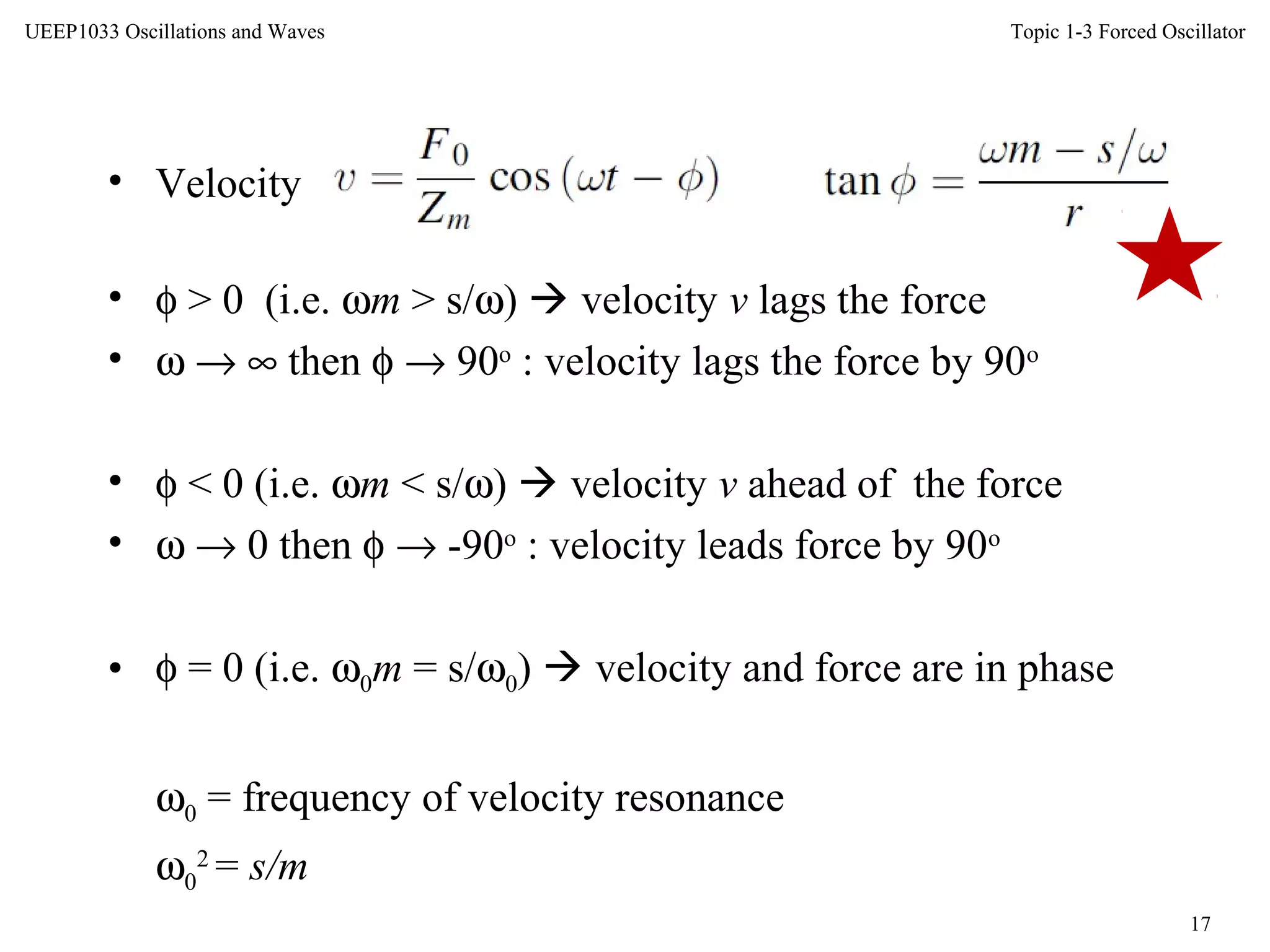 Topic 1-3 Forced Oscillator
17
UEEP1033 Oscillations and Waves
• Velocity
• φ > 0 (i.e. ωm > s/ω)  velocity v lags the force
• ω → ∞ then φ → 90o
: velocity lags the force by 90o
• φ < 0 (i.e. ωm < s/ω)  velocity v ahead of the force
• ω → 0 then φ → -90o
: velocity leads force by 90o
• φ = 0 (i.e. ω0m = s/ω0)  velocity and force are in phase
ω0 = frequency of velocity resonance
ω0
2
= s/m
 