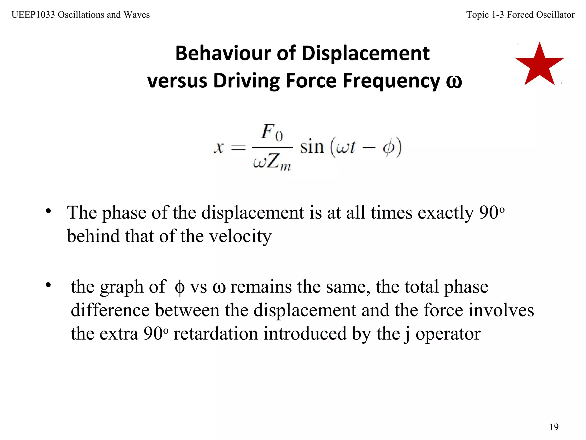 Topic 1-3 Forced Oscillator
19
UEEP1033 Oscillations and Waves
Behaviour of Displacement
versus Driving Force Frequency ω
• The phase of the displacement is at all times exactly 90o
behind that of the velocity
• the graph of φ vs ω remains the same, the total phase
difference between the displacement and the force involves
the extra 90o
retardation introduced by the j operator
 