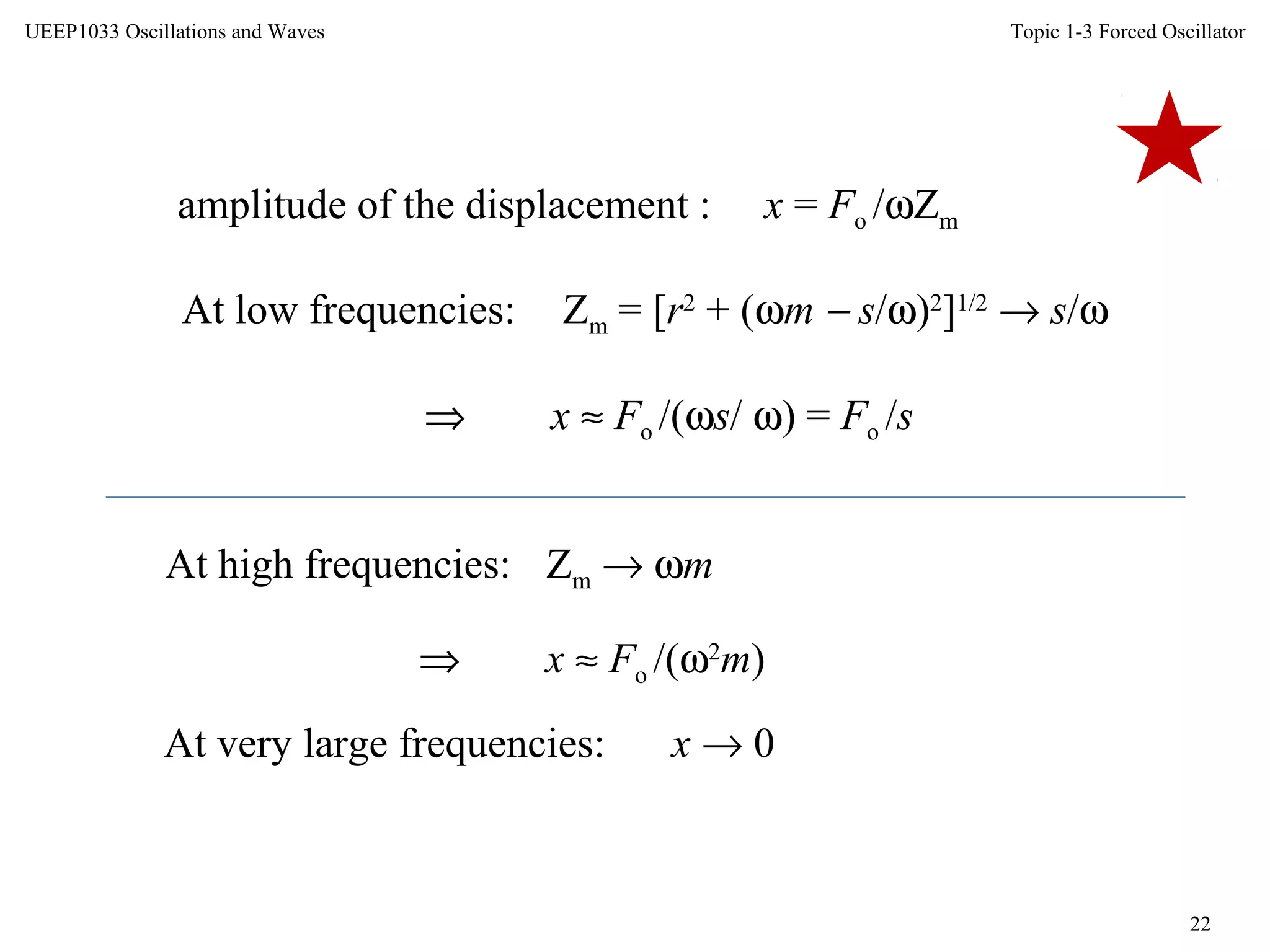 Topic 1-3 Forced Oscillator
22
UEEP1033 Oscillations and Waves
amplitude of the displacement : x = Fo /ωZm
At low frequencies: Zm = [r2
+ (ωm − s/ω)2
]1/2
→ s/ω
⇒ x ≈ Fo /(ωs/ ω) = Fo /s
At high frequencies: Zm → ωm
⇒ x ≈ Fo /(ω2
m)
At very large frequencies: x → 0
 