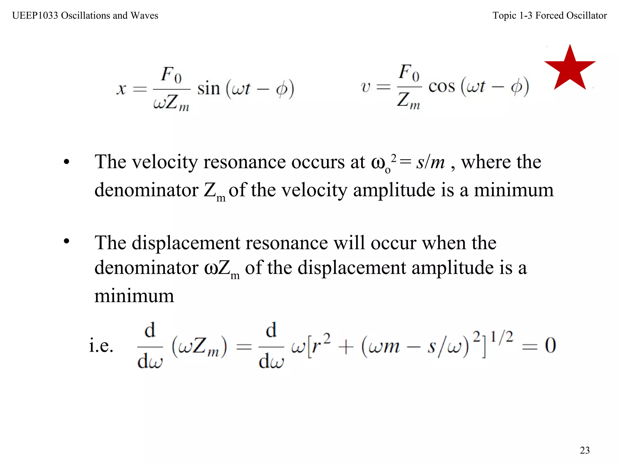 Topic 1-3 Forced Oscillator
23
UEEP1033 Oscillations and Waves
• The velocity resonance occurs at ωo
2
= s/m , where the
denominator Zm of the velocity amplitude is a minimum
• The displacement resonance will occur when the
denominator ωZm of the displacement amplitude is a
minimum
i.e.
 