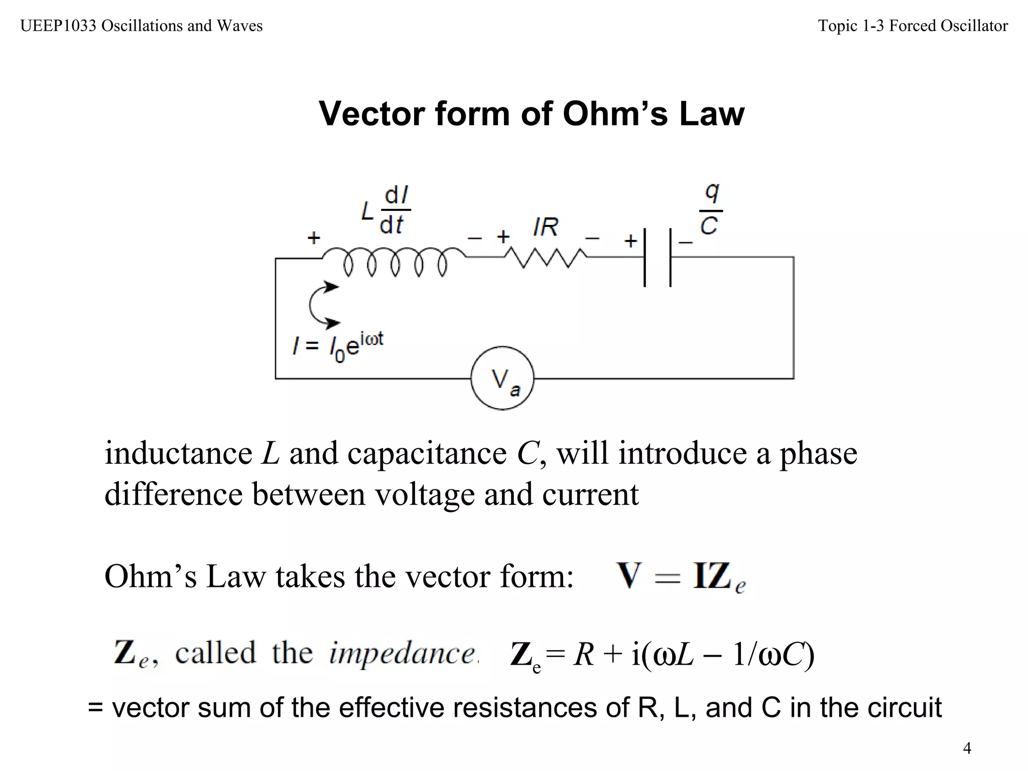 Topic 1-3 Forced Oscillator
4
UEEP1033 Oscillations and Waves
Vector form of Ohm’s Law
inductance L and capacitance C, will introduce a phase
difference between voltage and current
Ohm’s Law takes the vector form:
Ze = R + i(ωL − 1/ωC)
= vector sum of the effective resistances of R, L, and C in the circuit
 