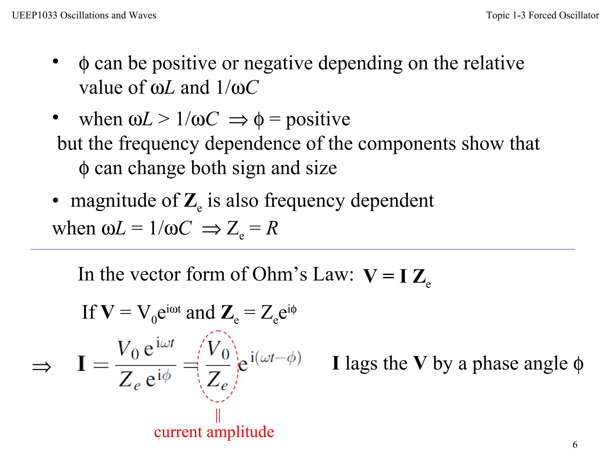Topic 1-3 Forced Oscillator
6
UEEP1033 Oscillations and Waves
• φ can be positive or negative depending on the relative
value of ωL and 1/ωC
• when ωL > 1/ωC ⇒ φ = positive
but the frequency dependence of the components show that
φ can change both sign and size
• magnitude of Ze is also frequency dependent
when ωL = 1/ωC ⇒ Ze = R
In the vector form of Ohm’s Law: V = I Ze
If V = V0eiωt
and Ze = Zeeiφ
⇒
current amplitude
I lags the V by a phase angle φ
||
 