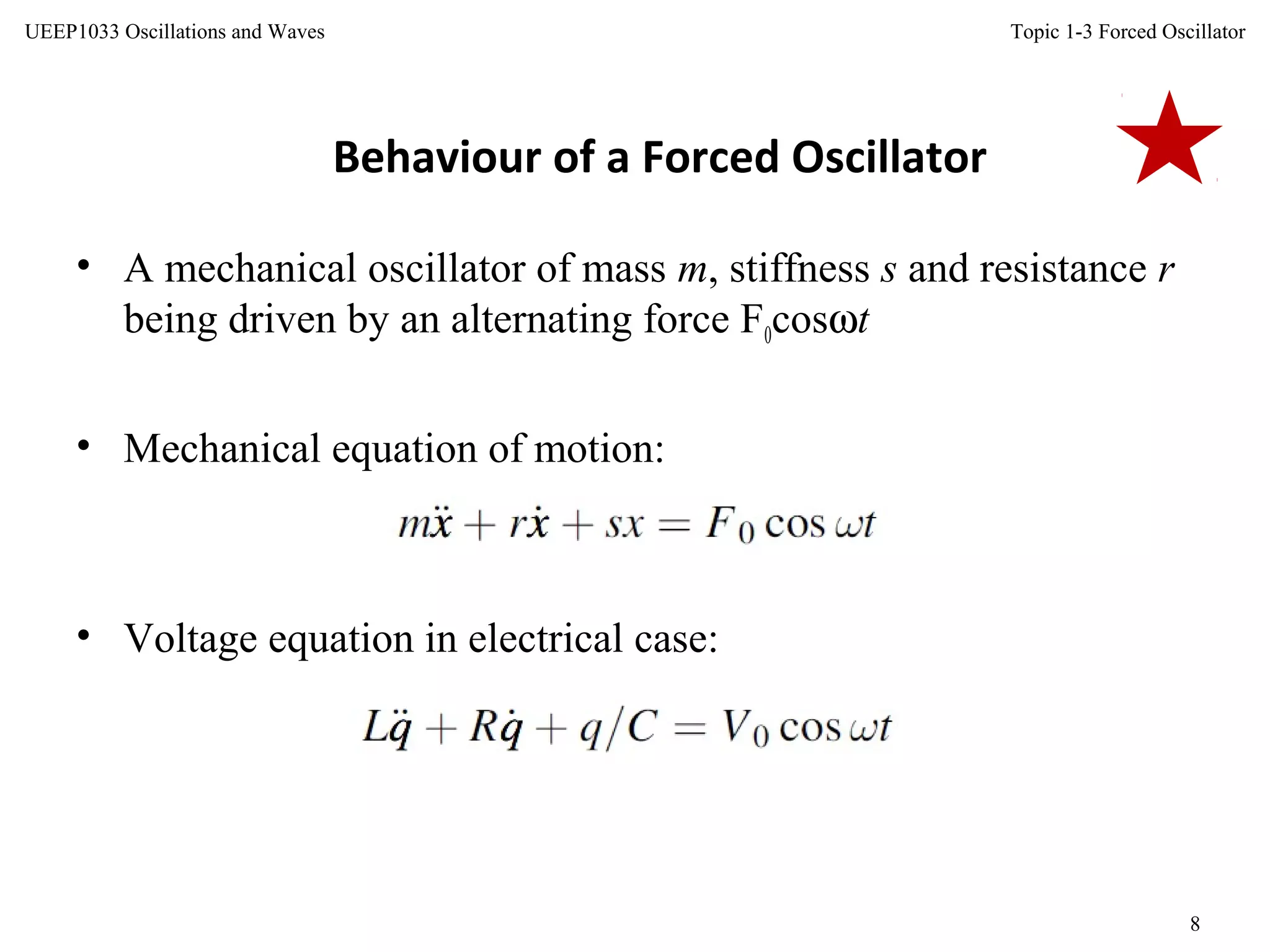 Topic 1-3 Forced Oscillator
8
UEEP1033 Oscillations and Waves
• A mechanical oscillator of mass m, stiffness s and resistance r
being driven by an alternating force F0cosωt
• Mechanical equation of motion:
Behaviour of a Forced Oscillator
• Voltage equation in electrical case:
 
