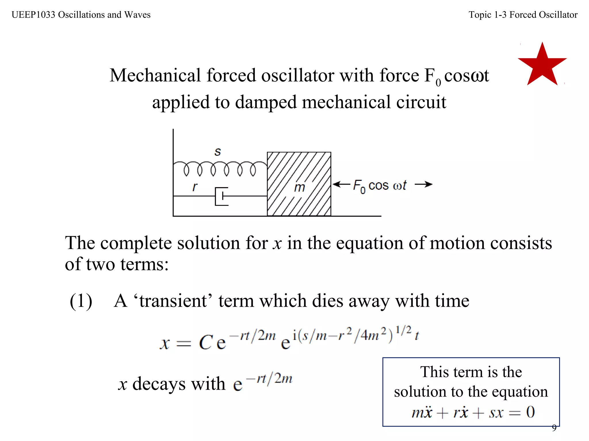 Topic 1-3 Forced Oscillator
9
UEEP1033 Oscillations and Waves
Mechanical forced oscillator with force F0 cosωt
applied to damped mechanical circuit
The complete solution for x in the equation of motion consists
of two terms:
(1) A ‘transient’ term which dies away with time
x decays with
This term is the
solution to the equation
 
