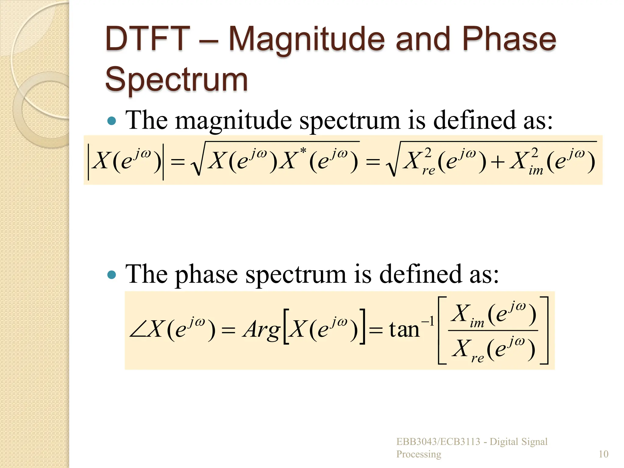 )
(
)
(
)
(
)
(
)
( 2
2
* 



 j
im
j
re
j
j
j
e
X
e
X
e
X
e
X
e
X 


DTFT – Magnitude and Phase
Spectrum
 The magnitude spectrum is defined as:
 The phase spectrum is defined as:
EBB3043/ECB3113 - Digital Signal
Processing 10
  







 
)
(
)
(
tan
)
(
)
( 1




j
re
j
im
j
j
e
X
e
X
e
X
Arg
e
X
 