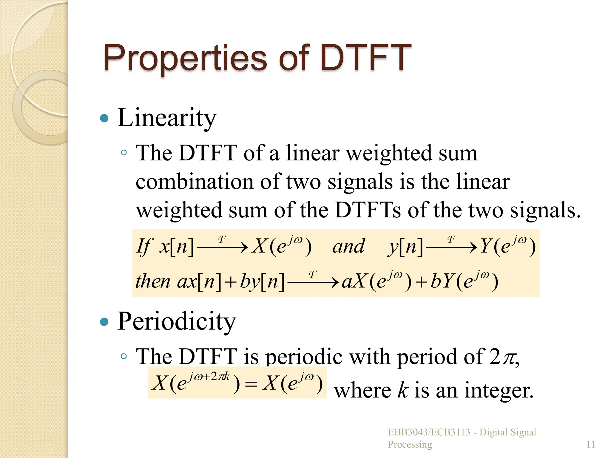 Properties of DTFT
 Linearity
◦ The DTFT of a linear weighted sum
combination of two signals is the linear
weighted sum of the DTFTs of the two signals.
 Periodicity
◦ The DTFT is periodic with period of 2,
where k is an integer.
EBB3043/ECB3113 - Digital Signal
Processing 11
)
(
)
(
]
[
]
[
)
(
]
[
)
(
]
[




j
j
j
j
e
bY
e
aX
n
by
n
ax
then
e
Y
n
y
and
e
X
n
x
If








F
F
F
)
(
)
( 2 

 j
k
j
e
X
e
X 

 