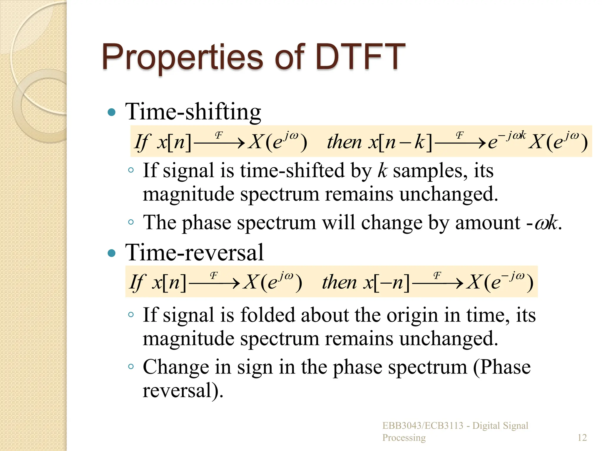 Properties of DTFT
 Time-shifting
◦ If signal is time-shifted by k samples, its
magnitude spectrum remains unchanged.
◦ The phase spectrum will change by amount -k.
 Time-reversal
◦ If signal is folded about the origin in time, its
magnitude spectrum remains unchanged.
◦ Change in sign in the phase spectrum (Phase
reversal).
EBB3043/ECB3113 - Digital Signal
Processing 12
)
(
]
[
)
(
]
[ 

 j
k
j
j
e
X
e
k
n
x
then
e
X
n
x
If 




 F
F
)
(
]
[
)
(
]
[ 
 j
j
e
X
n
x
then
e
X
n
x
If 




 F
F
 