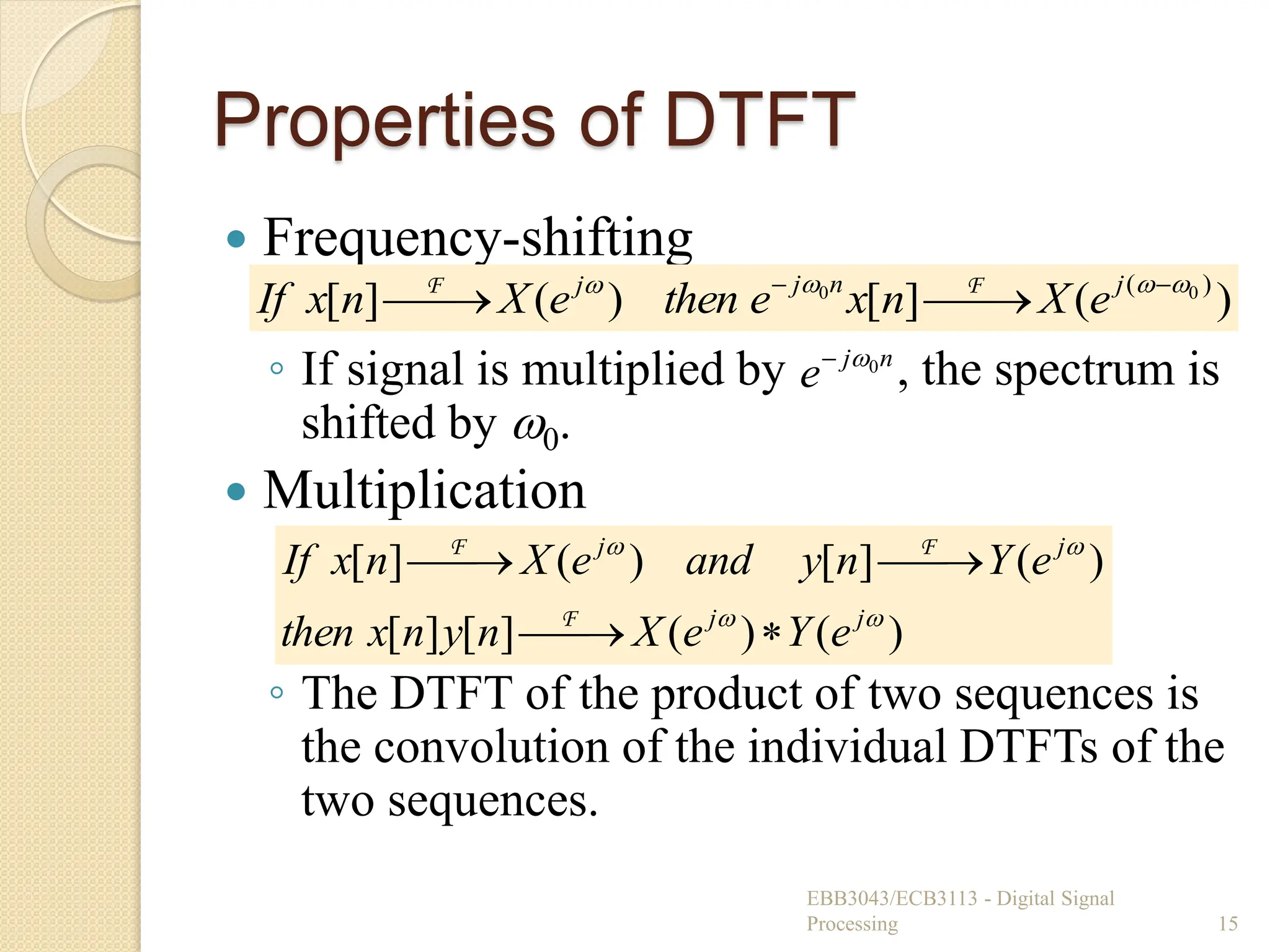 Properties of DTFT
 Frequency-shifting
◦ If signal is multiplied by , the spectrum is
shifted by 0.
 Multiplication
◦ The DTFT of the product of two sequences is
the convolution of the individual DTFTs of the
two sequences.
EBB3043/ECB3113 - Digital Signal
Processing 15
)
(
]
[
)
(
]
[ )
( 0
0 


 




 j
n
j
j
e
X
n
x
e
then
e
X
n
x
If F
F
n
j
e 0


)
(
)
(
]
[
]
[
)
(
]
[
)
(
]
[




j
j
j
j
e
Y
e
X
n
y
n
x
then
e
Y
n
y
and
e
X
n
x
If







F
F
F
 