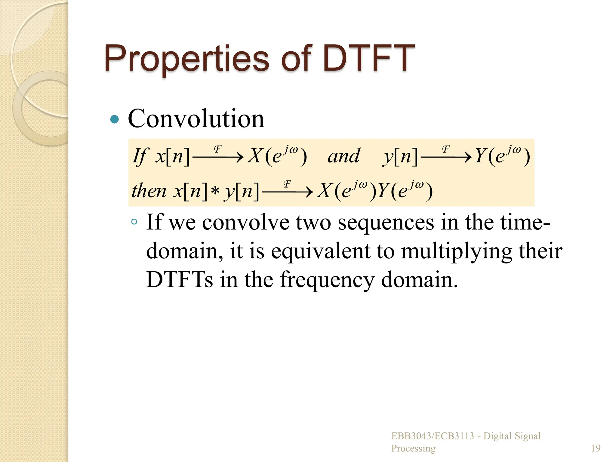 Properties of DTFT
 Convolution
◦ If we convolve two sequences in the time-
domain, it is equivalent to multiplying their
DTFTs in the frequency domain.
EBB3043/ECB3113 - Digital Signal
Processing 19
)
(
)
(
]
[
]
[
)
(
]
[
)
(
]
[




j
j
j
j
e
Y
e
X
n
y
n
x
then
e
Y
n
y
and
e
X
n
x
If







F
F
F
 