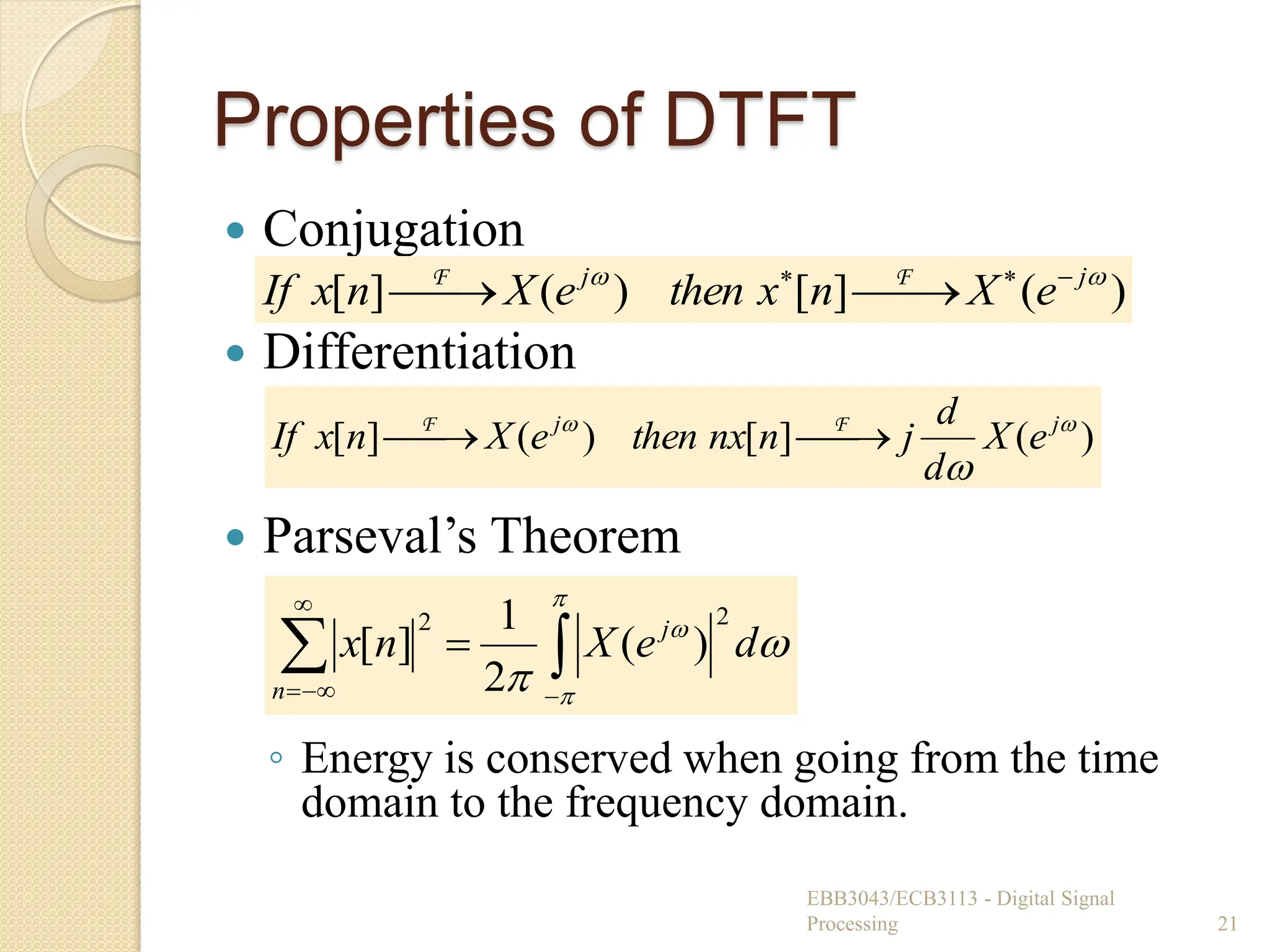 Properties of DTFT
 Conjugation
 Differentiation
 Parseval’s Theorem
◦ Energy is conserved when going from the time
domain to the frequency domain.
EBB3043/ECB3113 - Digital Signal
Processing 21
)
(
]
[
)
(
]
[ 
 j
j
e
X
n
x
then
e
X
n
x
If 





 F
F
)
(
]
[
)
(
]
[ 


j
j
e
X
d
d
j
n
nx
then
e
X
n
x
If 


 F
F












d
e
X
n
x j
n
2
2
)
(
2
1
]
[
 