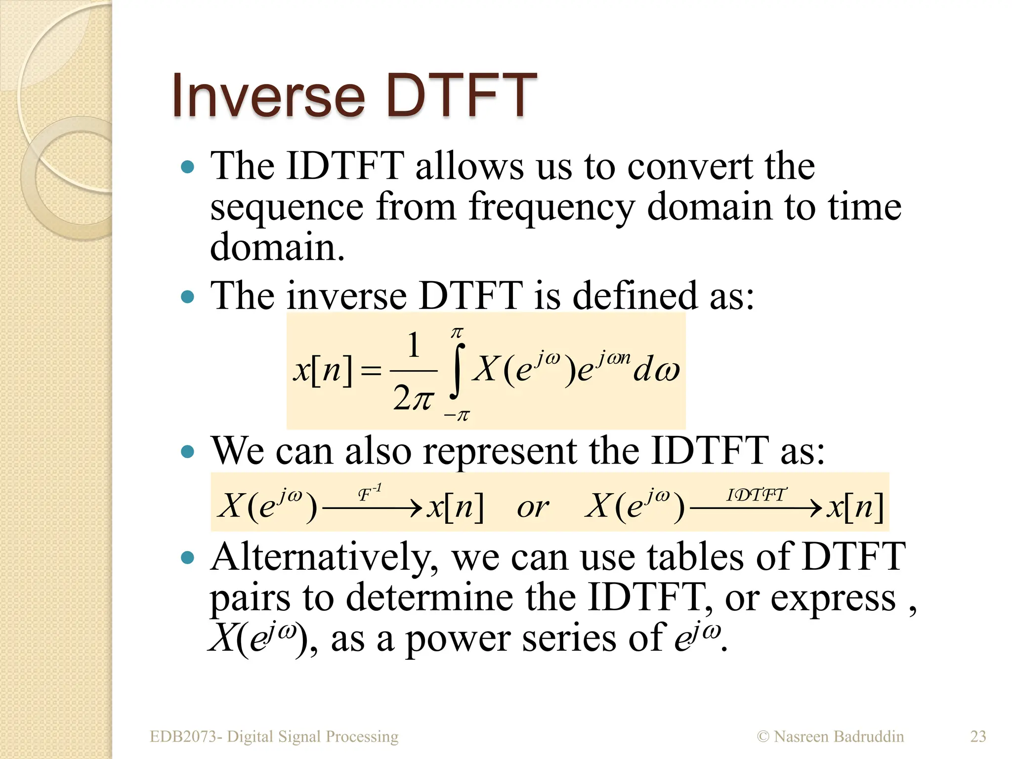 Inverse DTFT
 The IDTFT allows us to convert the
sequence from frequency domain to time
domain.
 The inverse DTFT is defined as:
 We can also represent the IDTFT as:
 Alternatively, we can use tables of DTFT
pairs to determine the IDTFT, or express ,
X(ej), as a power series of ej.
EDB2073- Digital Signal Processing © Nasreen Badruddin 23









d
e
e
X
n
x n
j
j
)
(
2
1
]
[
]
[
)
(
]
[
)
( n
x
e
X
or
n
x
e
X j
j

 


 IDTFT
F-1


 