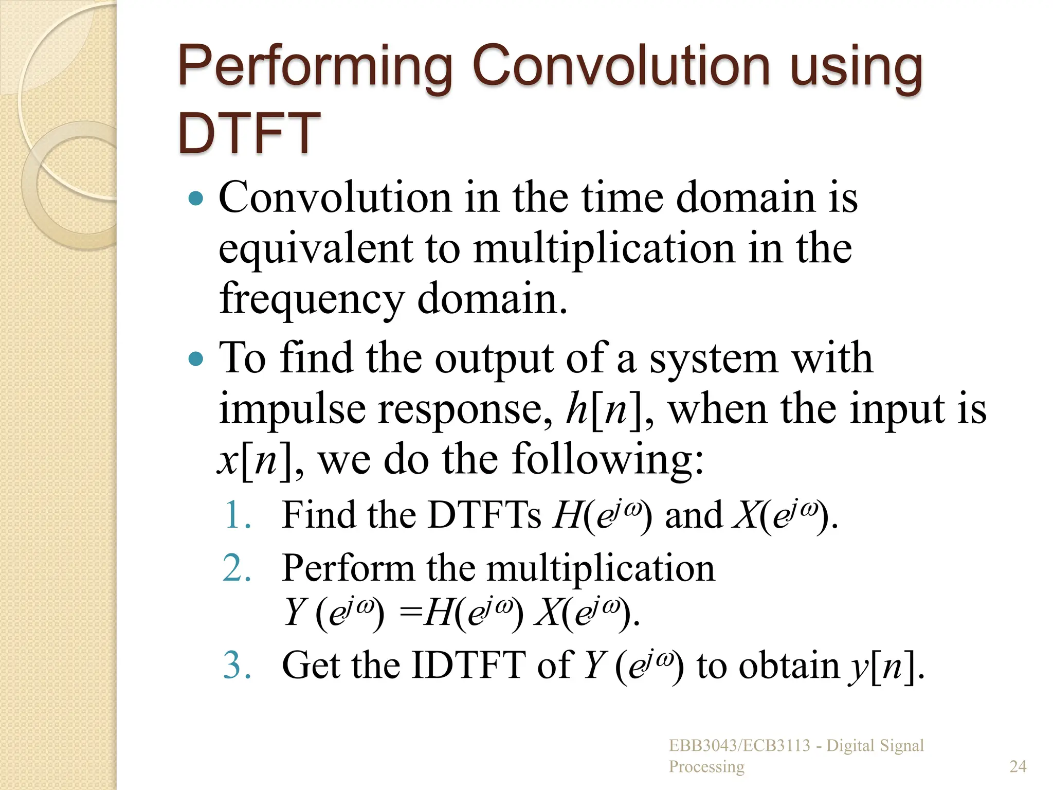 Performing Convolution using
DTFT
 Convolution in the time domain is
equivalent to multiplication in the
frequency domain.
 To find the output of a system with
impulse response, h[n], when the input is
x[n], we do the following:
1. Find the DTFTs H(ej) and X(ej).
2. Perform the multiplication
Y (ej) =H(ej) X(ej).
3. Get the IDTFT of Y (ej) to obtain y[n].
EBB3043/ECB3113 - Digital Signal
Processing 24
 
