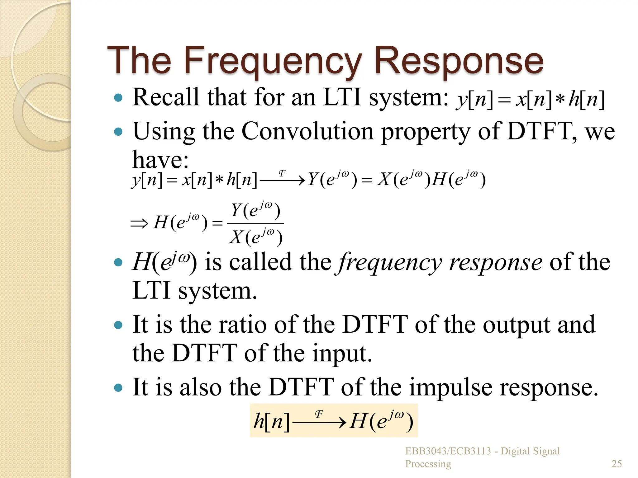 The Frequency Response
 Recall that for an LTI system:
 Using the Convolution property of DTFT, we
have:
 H(ej) is called the frequency response of the
LTI system.
 It is the ratio of the DTFT of the output and
the DTFT of the input.
 It is also the DTFT of the impulse response.
EBB3043/ECB3113 - Digital Signal
Processing 25
]
[
]
[
]
[ n
h
n
x
n
y 

)
(
)
(
)
(
)
(
)
(
)
(
]
[
]
[
]
[






j
j
j
j
j
j
e
X
e
Y
e
H
e
H
e
X
e
Y
n
h
n
x
n
y






 F
)
(
]
[ 
j
e
H
n
h 
F
 