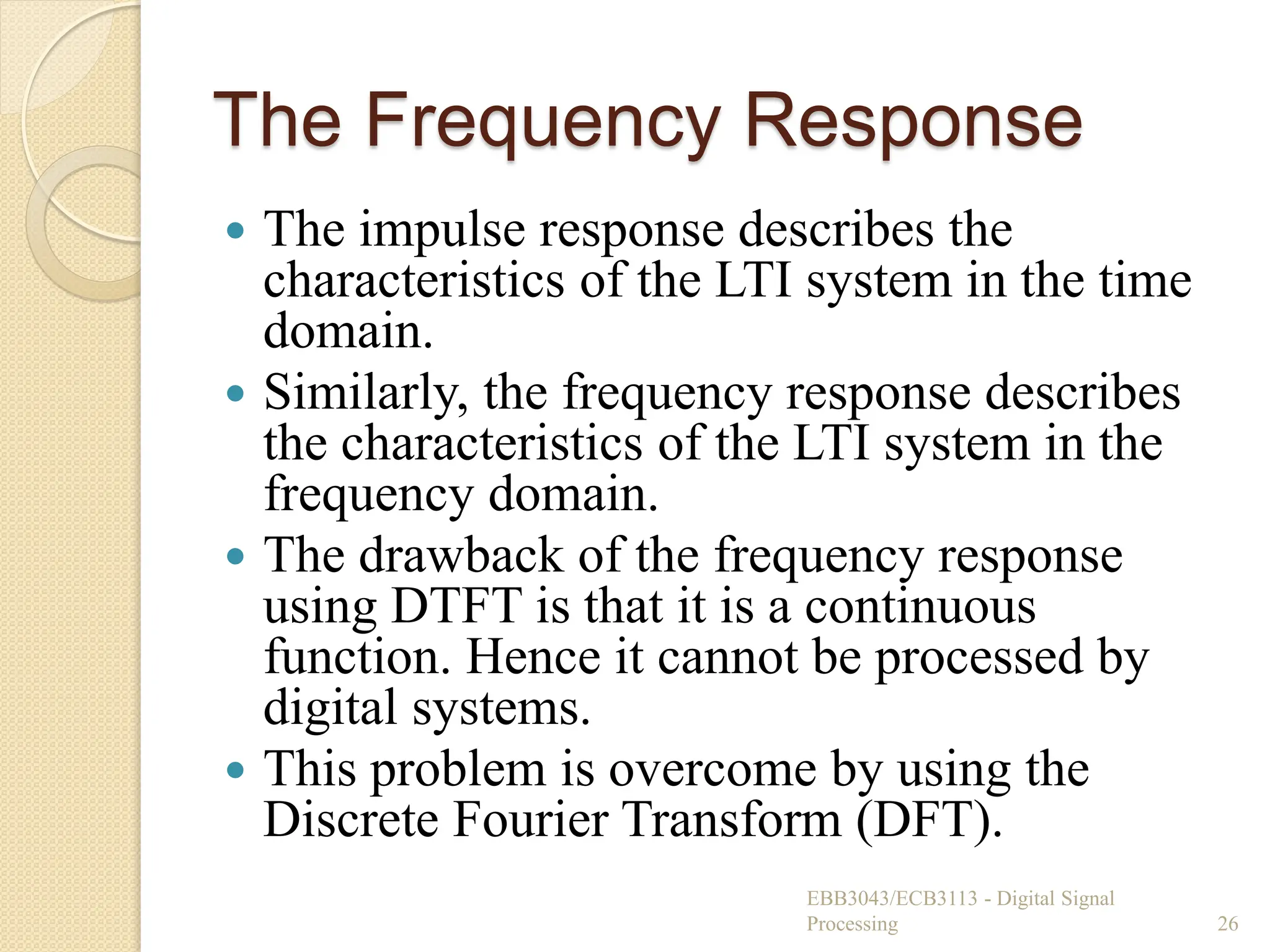 The Frequency Response
 The impulse response describes the
characteristics of the LTI system in the time
domain.
 Similarly, the frequency response describes
the characteristics of the LTI system in the
frequency domain.
 The drawback of the frequency response
using DTFT is that it is a continuous
function. Hence it cannot be processed by
digital systems.
 This problem is overcome by using the
Discrete Fourier Transform (DFT).
EBB3043/ECB3113 - Digital Signal
Processing 26
 