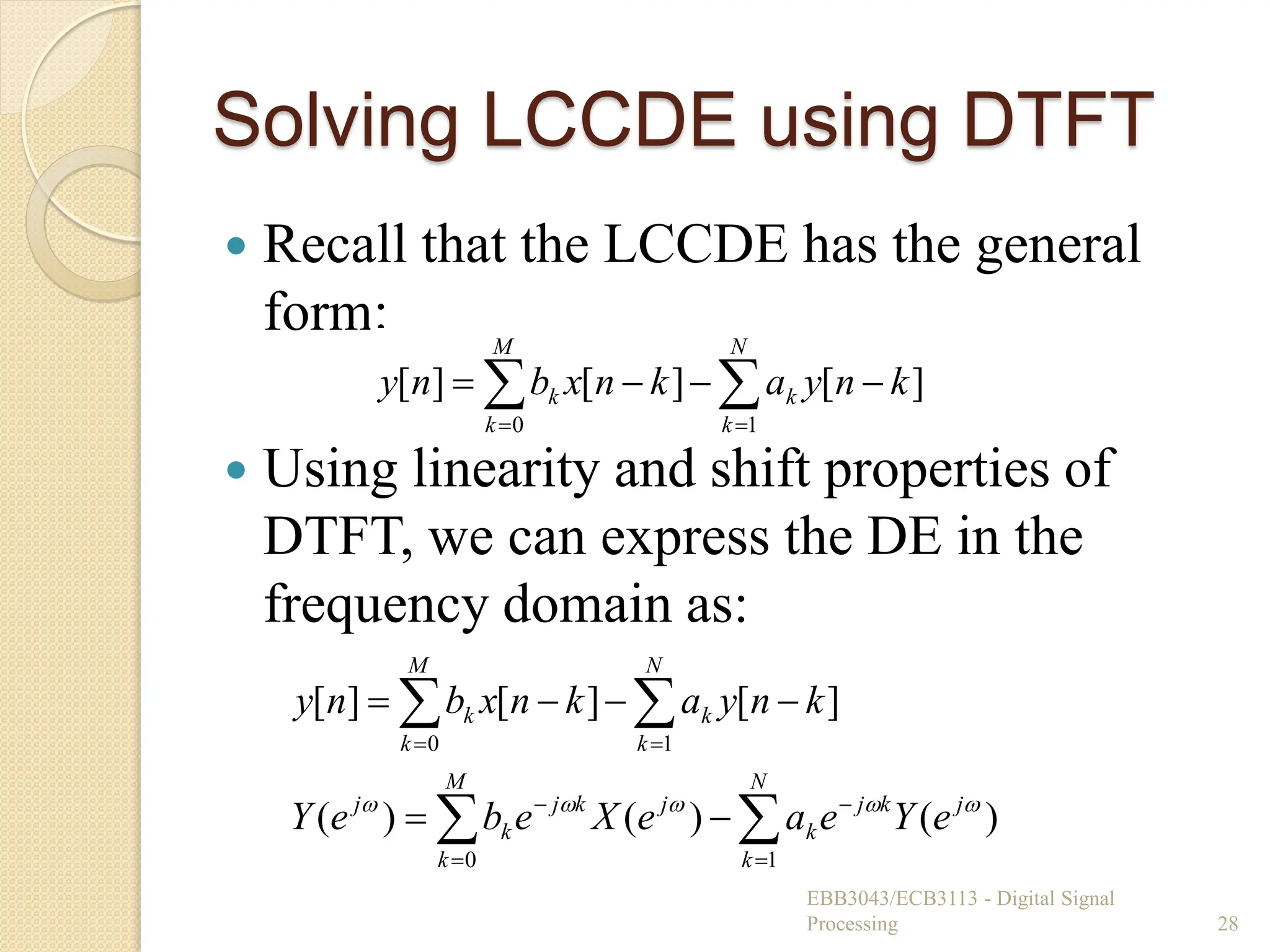 Solving LCCDE using DTFT
 Recall that the LCCDE has the general
form:
 Using linearity and shift properties of
DTFT, we can express the DE in the
frequency domain as:
EBB3043/ECB3113 - Digital Signal
Processing 28

 





N
k
k
M
k
k k
n
y
a
k
n
x
b
n
y
1
0
]
[
]
[
]
[
















N
k
j
k
j
k
M
k
j
k
j
k
j
N
k
k
M
k
k
e
Y
e
a
e
X
e
b
e
Y
k
n
y
a
k
n
x
b
n
y
1
0
1
0
)
(
)
(
)
(
]
[
]
[
]
[





 