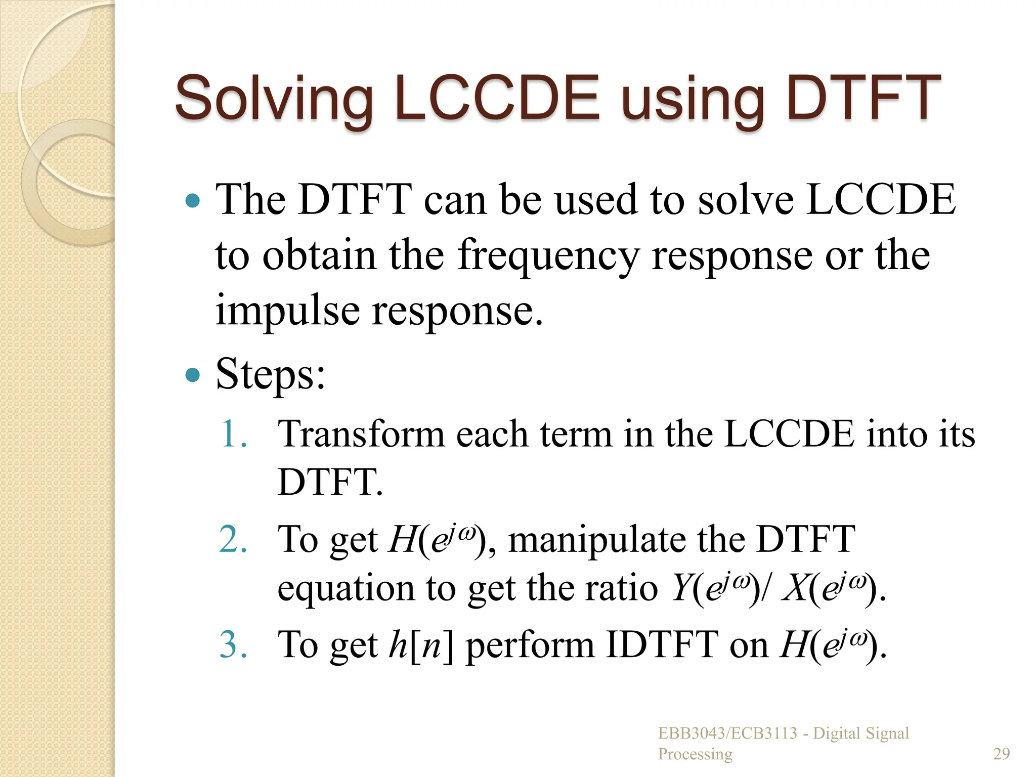 Solving LCCDE using DTFT
 The DTFT can be used to solve LCCDE
to obtain the frequency response or the
impulse response.
 Steps:
1. Transform each term in the LCCDE into its
DTFT.
2. To get H(ej), manipulate the DTFT
equation to get the ratio Y(ej)/ X(ej).
3. To get h[n] perform IDTFT on H(ej).
EBB3043/ECB3113 - Digital Signal
Processing 29
 