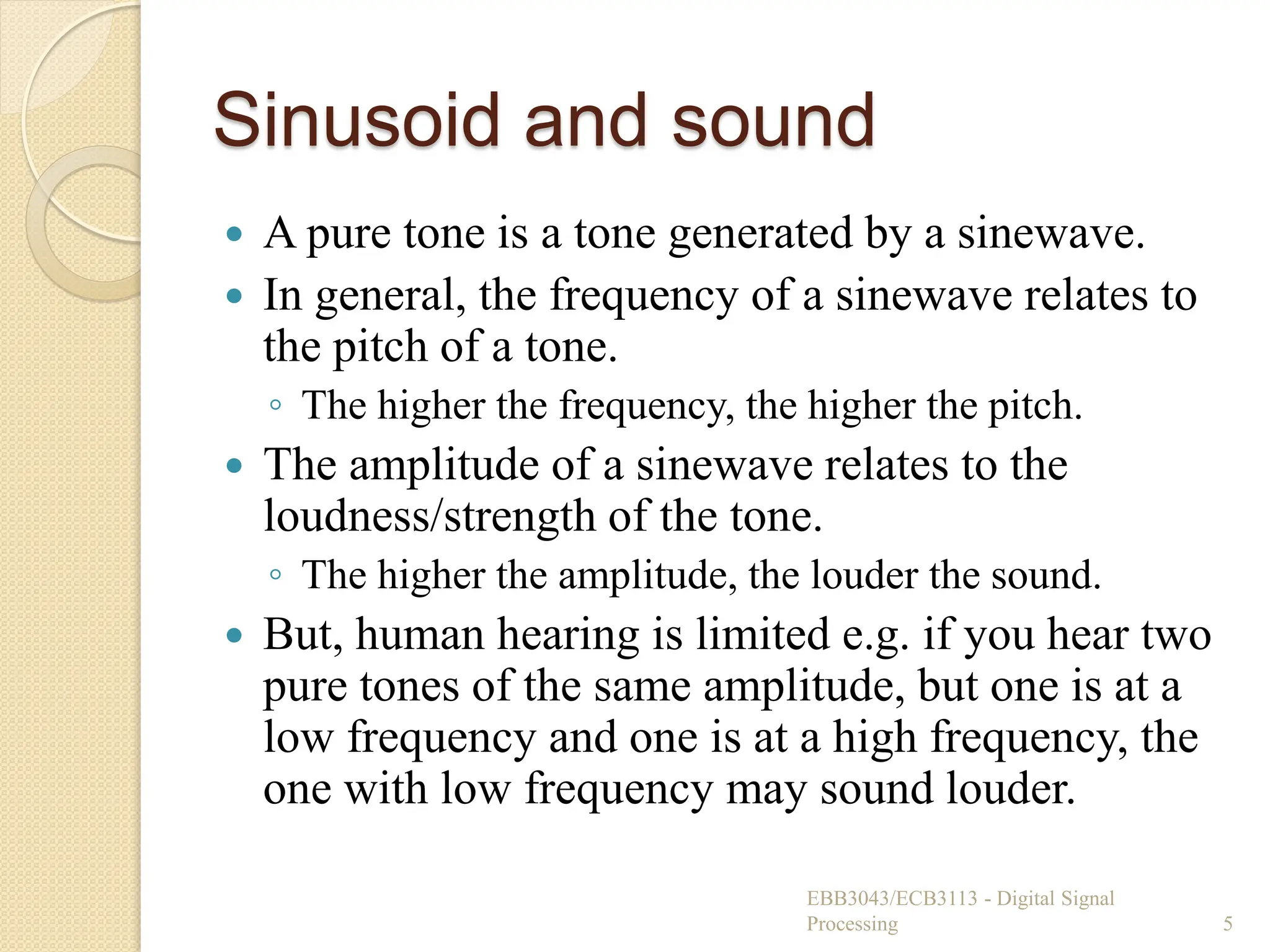 Sinusoid and sound
 A pure tone is a tone generated by a sinewave.
 In general, the frequency of a sinewave relates to
the pitch of a tone.
◦ The higher the frequency, the higher the pitch.
 The amplitude of a sinewave relates to the
loudness/strength of the tone.
◦ The higher the amplitude, the louder the sound.
 But, human hearing is limited e.g. if you hear two
pure tones of the same amplitude, but one is at a
low frequency and one is at a high frequency, the
one with low frequency may sound louder.
EBB3043/ECB3113 - Digital Signal
Processing 5
 