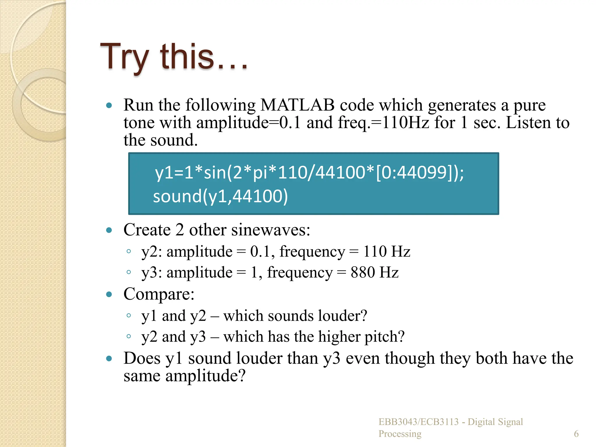 Try this…
 Run the following MATLAB code which generates a pure
tone with amplitude=0.1 and freq.=110Hz for 1 sec. Listen to
the sound.
 Create 2 other sinewaves:
◦ y2: amplitude = 0.1, frequency = 110 Hz
◦ y3: amplitude = 1, frequency = 880 Hz
 Compare:
◦ y1 and y2 – which sounds louder?
◦ y2 and y3 – which has the higher pitch?
 Does y1 sound louder than y3 even though they both have the
same amplitude?
EBB3043/ECB3113 - Digital Signal
Processing 6
y1=1*sin(2*pi*110/44100*[0:44099]);
sound(y1,44100)
 