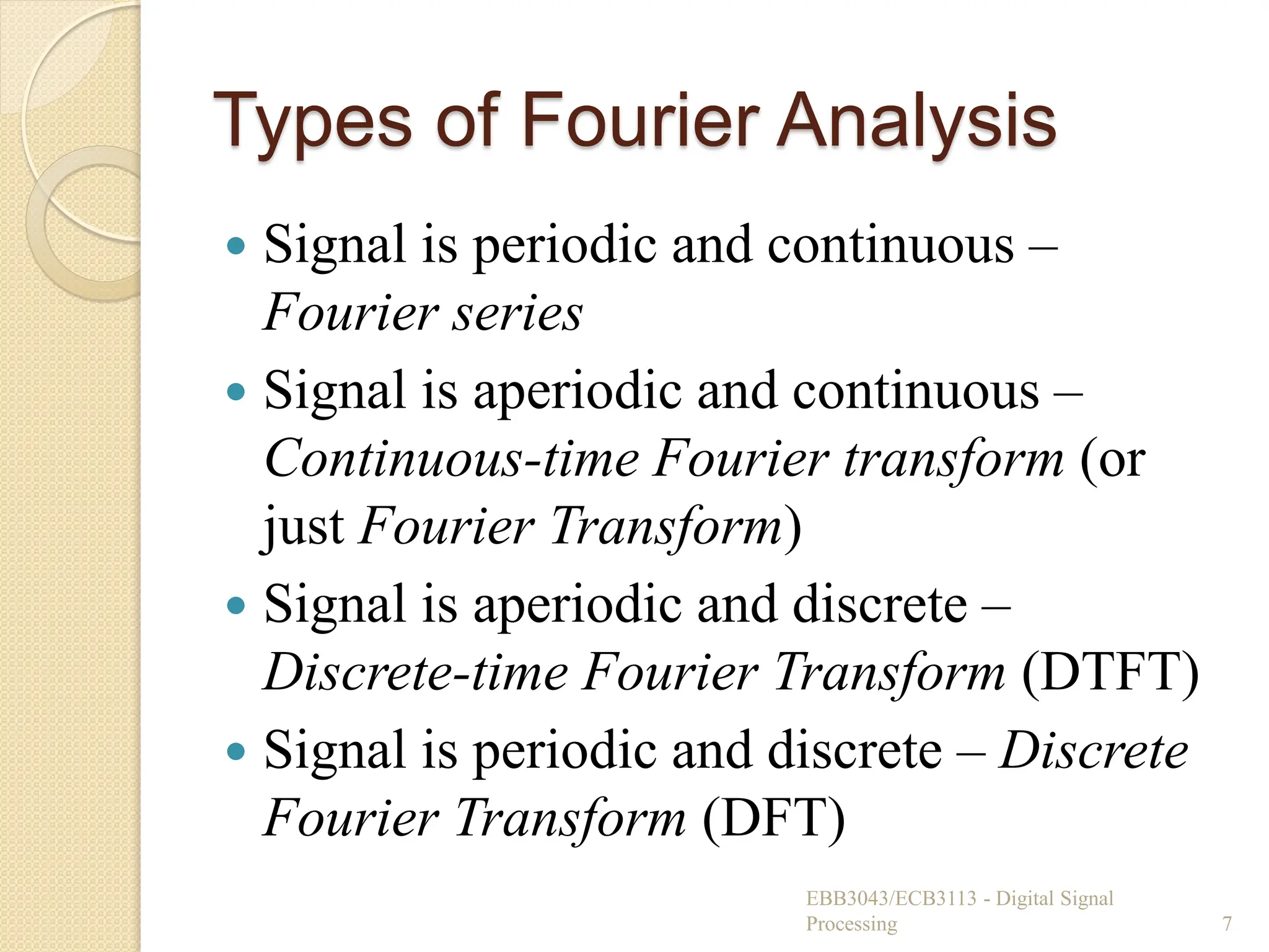 Types of Fourier Analysis
 Signal is periodic and continuous –
Fourier series
 Signal is aperiodic and continuous –
Continuous-time Fourier transform (or
just Fourier Transform)
 Signal is aperiodic and discrete –
Discrete-time Fourier Transform (DTFT)
 Signal is periodic and discrete – Discrete
Fourier Transform (DFT)
EBB3043/ECB3113 - Digital Signal
Processing 7
 
