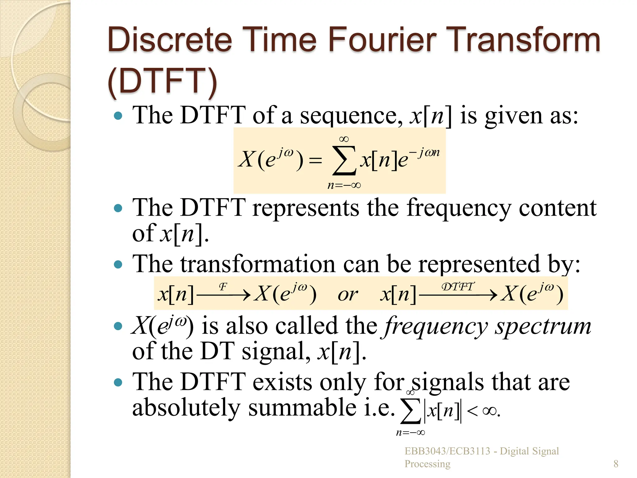 Discrete Time Fourier Transform
(DTFT)
 The DTFT of a sequence, x[n] is given as:
 The DTFT represents the frequency content
of x[n].
 The transformation can be represented by:
 X(ej) is also called the frequency spectrum
of the DT signal, x[n].
 The DTFT exists only for signals that are
absolutely summable i.e.
EBB3043/ECB3113 - Digital Signal
Processing 8






n
n
j
j
e
n
x
e
X 

]
[
)
(
.
]
[ 





n
n
x
)
(
]
[
)
(
]
[ 
 j
j
e
X
n
x
or
e
X
n
x 
 


 DTFT
F
 