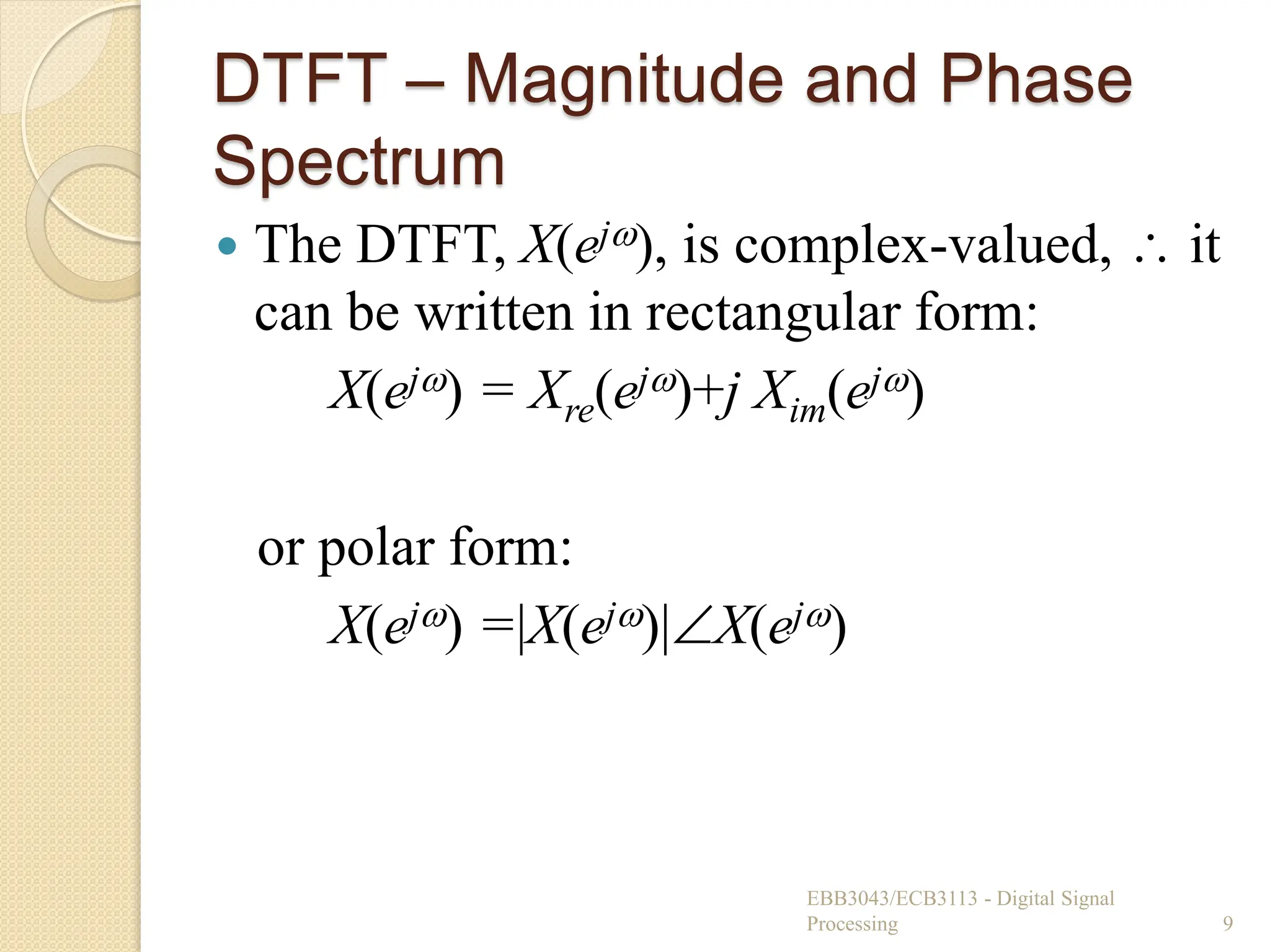 DTFT – Magnitude and Phase
Spectrum
 The DTFT, X(ej), is complex-valued,  it
can be written in rectangular form:
X(ej) = Xre(ej)+j Xim(ej)
or polar form:
X(ej) =|X(ej)|X(ej)
EBB3043/ECB3113 - Digital Signal
Processing 9
 