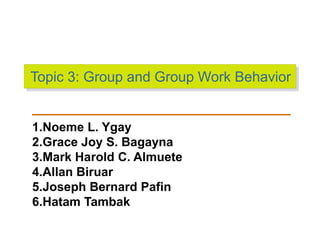 Topic 3: Group and Group Work Behavior
1.Noeme L. Ygay
2.Grace Joy S. Bagayna
3.Mark Harold C. Almuete
4.Allan Biruar
5.Joseph Bernard Pafin
6.Hatam Tambak
 