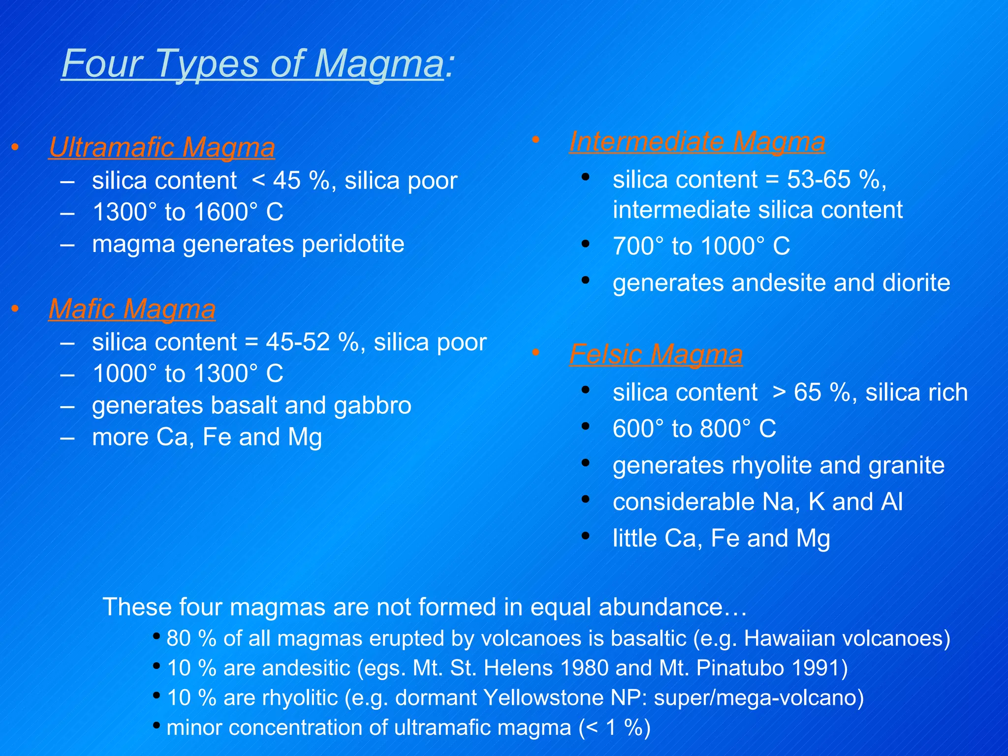 Four Types of Magma : Ultramafic Magma silica content  < 45 %, silica poor 1300° to 1600° C magma generates peridotite Mafic Magma silica content = 45-52 %, silica poor 1000° to 1300° C generates basalt and gabbro  more Ca, Fe and Mg Intermediate Magma silica content = 53-65 %, intermediate silica content 700° to 1000° C generates andesite and diorite  Felsic Magma silica content  > 65 %, silica rich 600° to 800° C generates rhyolite and granite  considerable Na, K and Al little Ca, Fe and Mg These four magmas are not formed in equal abundance… 80 % of all magmas erupted by volcanoes is basaltic (e.g. Hawaiian volcanoes) 10 % are andesitic (egs. Mt. St. Helens 1980 and Mt. Pinatubo 1991) 10 % are rhyolitic (e.g. dormant Yellowstone NP: super/mega-volcano) minor concentration of ultramafic magma (< 1 %) 