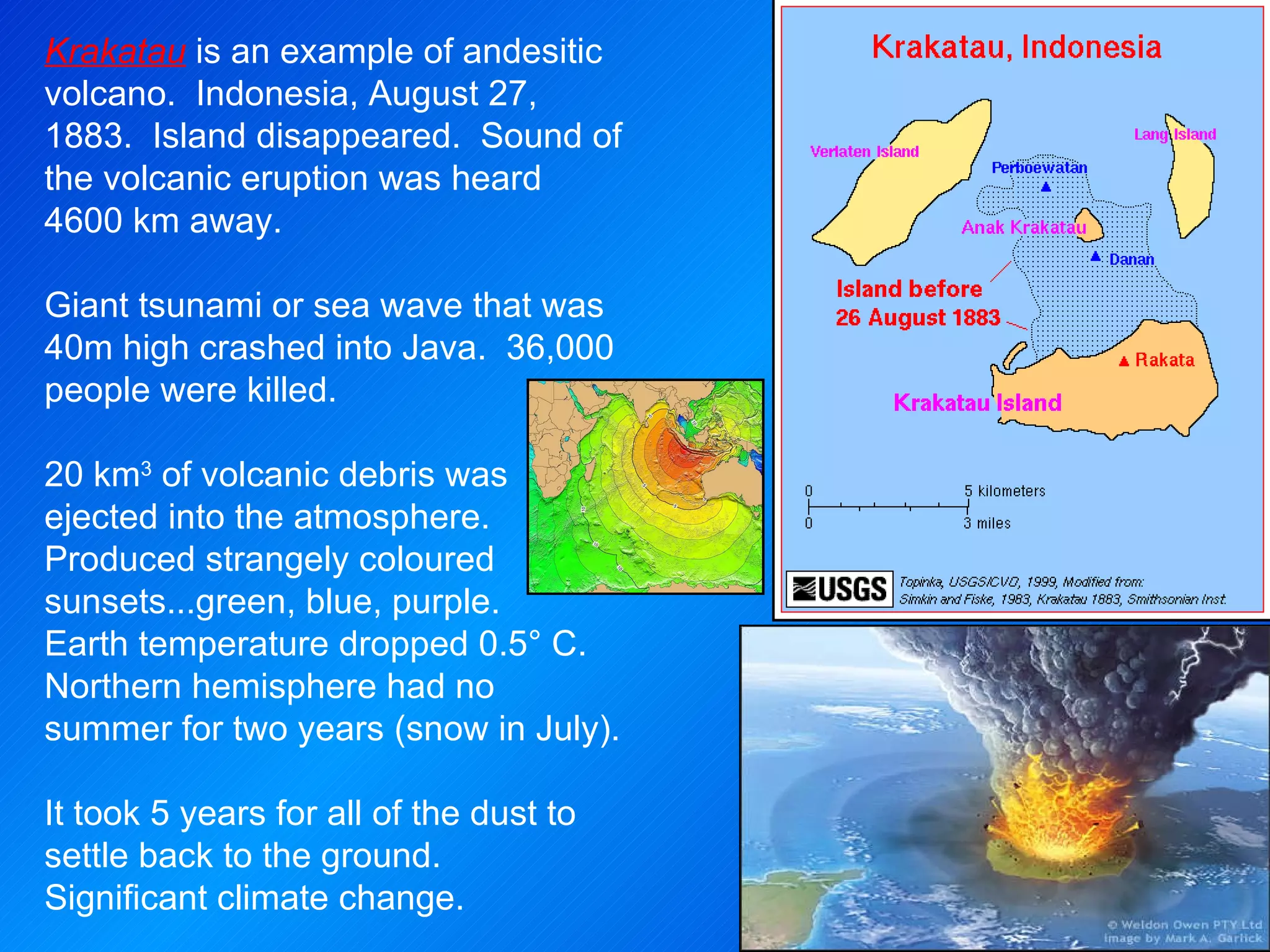 Krakatau  is an example of andesitic volcano.  Indonesia, August 27, 1883.  Island disappeared.  Sound of the volcanic eruption was heard 4600 km away. Giant tsunami or sea wave that was 40m high crashed into Java.  36,000 people were killed. 20 km 3  of volcanic debris was ejected into the atmosphere.  Produced strangely coloured sunsets...green, blue, purple.  Earth temperature dropped 0.5° C.  Northern hemisphere had no summer for two years (snow in July). It took 5 years for all of the dust to settle back to the ground.  Significant climate change. 