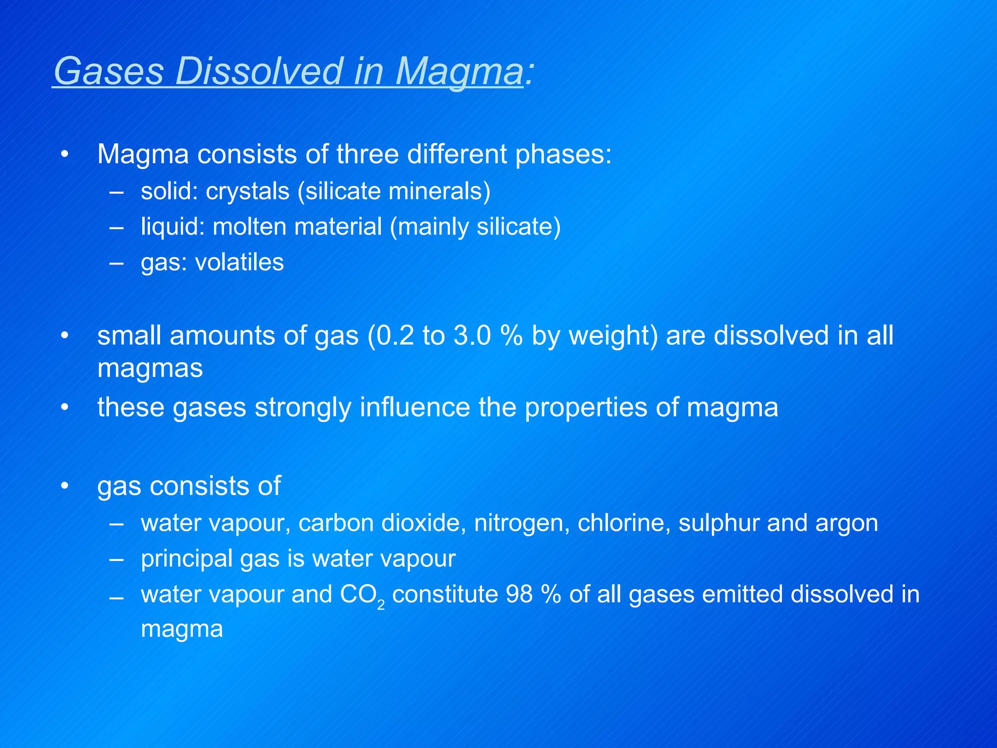 Gases Dissolved in Magma : Magma consists of three different phases: solid: crystals (silicate minerals) liquid: molten material (mainly silicate) gas: volatiles small amounts of gas (0.2 to 3.0 % by weight) are dissolved in all magmas these gases strongly influence the properties of magma gas consists of  water vapour, carbon dioxide, nitrogen, chlorine, sulphur and argon principal gas is water vapour water vapour and CO 2  constitute 98 % of all gases emitted dissolved in magma 