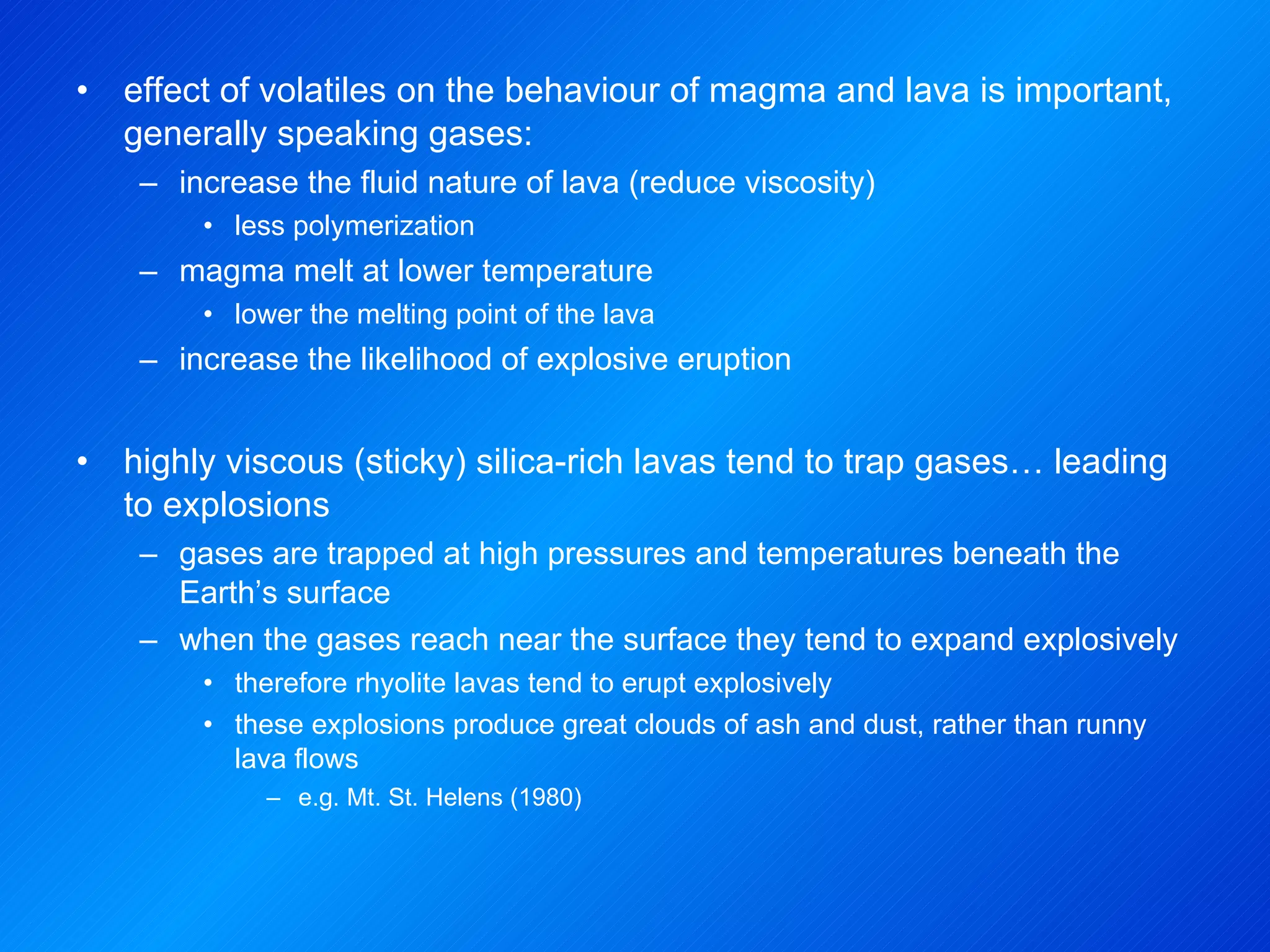 effect of volatiles on the behaviour of magma and lava is important, generally speaking gases: increase the fluid nature of lava (reduce viscosity) less polymerization magma melt at lower temperature lower the melting point of the lava increase the likelihood of explosive eruption highly viscous (sticky) silica-rich lavas tend to trap gases… leading to explosions gases are trapped at high pressures and temperatures beneath the Earth’s surface when the gases reach near the surface they tend to expand explosively therefore rhyolite lavas tend to erupt explosively these explosions produce great clouds of ash and dust, rather than runny lava flows e.g. Mt. St. Helens (1980) 