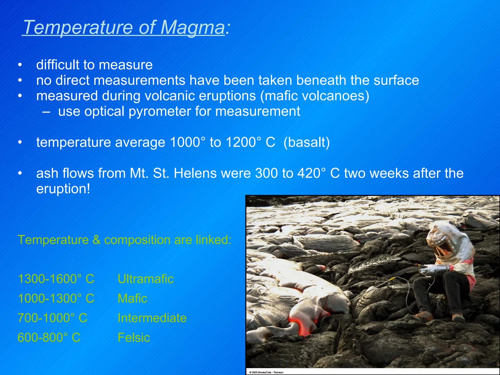 Temperature of Magma : difficult to measure no direct measurements have been taken beneath the surface measured during volcanic eruptions (mafic volcanoes) use optical pyrometer for measurement  temperature average 1000° to 1200° C  (basalt)   ash flows from Mt. St. Helens were 300 to 420° C two weeks after the eruption! Temperature & composition are linked: 1300-1600° C Ultramafic 1000-1300° C Mafic 700-1000° C Intermediate 600-800° C Felsic 