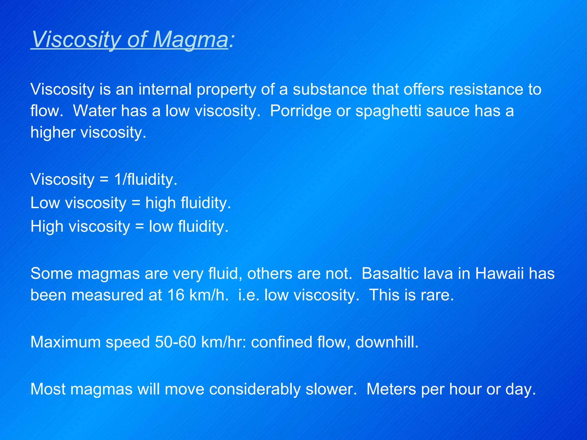 Viscosity of Magma : Viscosity is an internal property of a substance that offers resistance to flow.  Water has a low viscosity.  Porridge or spaghetti sauce has a higher viscosity.   Viscosity = 1/fluidity. Low viscosity = high fluidity. High viscosity = low fluidity.   Some magmas are very fluid, others are not.  Basaltic lava in Hawaii has been measured at 16 km/h.  i.e. low viscosity.  This is rare.   Maximum speed 50-60 km/hr: confined flow, downhill.   Most magmas will move considerably slower.  Meters per hour or day. 