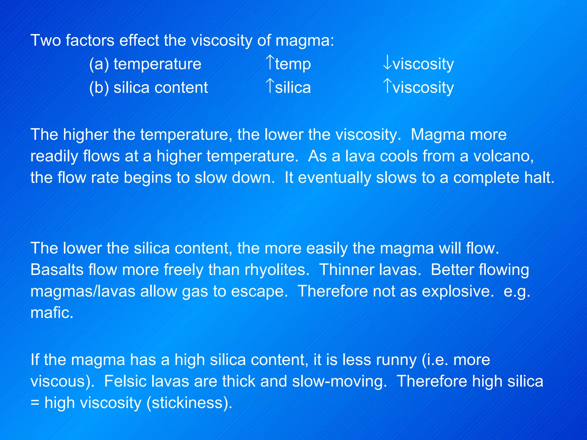 Two factors effect the viscosity of magma: (a) temperature  temp   viscosity (b) silica content  silica  viscosity   The higher the temperature, the lower the viscosity.  Magma more readily flows at a higher temperature.  As a lava cools from a volcano, the flow rate begins to slow down.  It eventually slows to a complete halt.     The lower the silica content, the more easily the magma will flow.  Basalts flow more freely than rhyolites.  Thinner lavas.  Better flowing magmas/lavas allow gas to escape.  Therefore not as explosive.  e.g. mafic.   If the magma has a high silica content, it is less runny (i.e. more viscous).  Felsic lavas are thick and slow-moving.  Therefore high silica = high viscosity (stickiness).   