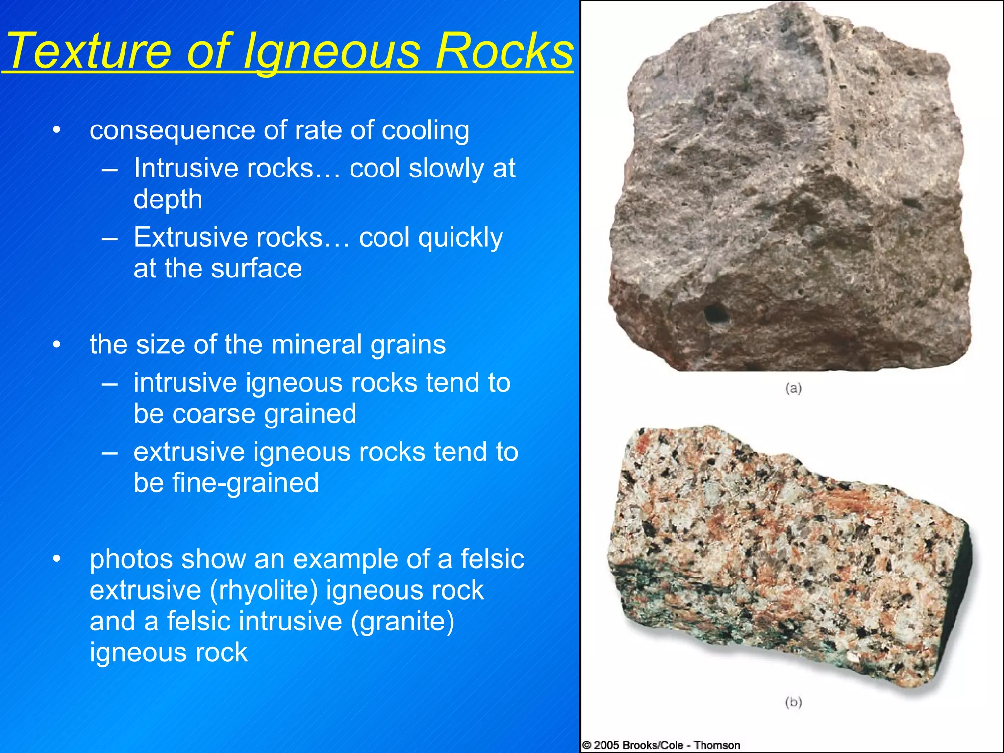 consequence of rate of cooling Intrusive rocks… cool slowly at depth Extrusive rocks… cool quickly at the surface the size of the mineral grains intrusive igneous rocks tend to be coarse grained extrusive igneous rocks tend to be fine-grained photos show an example of a felsic extrusive (rhyolite) igneous rock and a felsic intrusive (granite) igneous rock Texture of Igneous Rocks 
