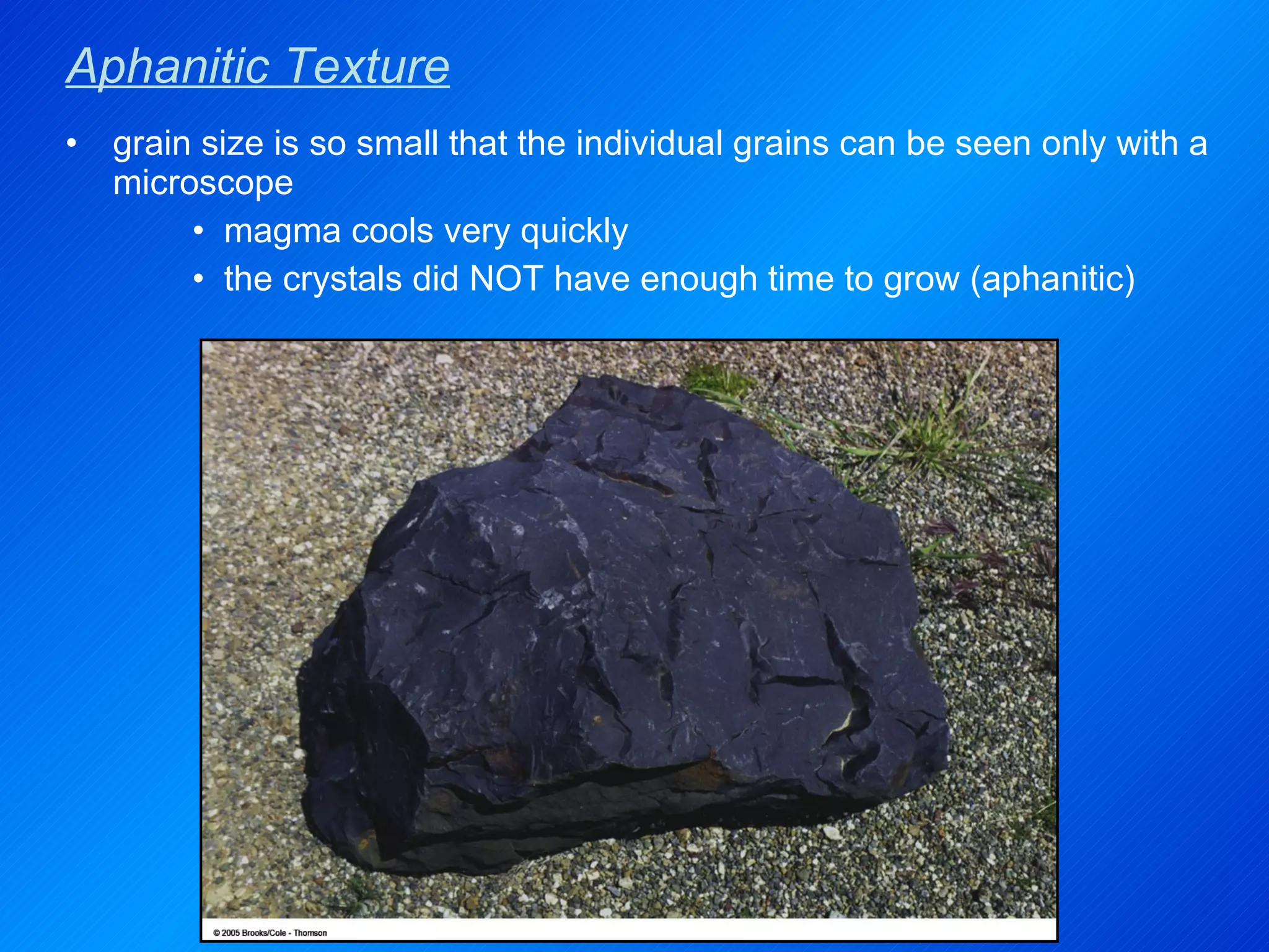 Aphanitic Texture grain size is so small that the individual grains can be seen only with a microscope magma cools very quickly the crystals did NOT have enough time to grow (aphanitic) 