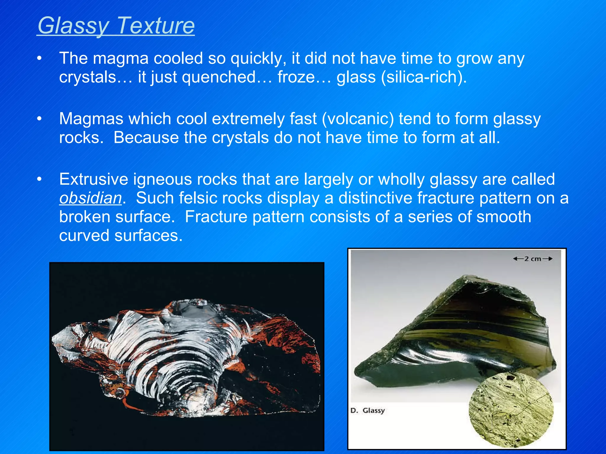 Glassy Texture The magma cooled so quickly, it did not have time to grow any crystals… it just quenched… froze… glass (silica-rich). Magmas which cool extremely fast (volcanic) tend to form glassy rocks.  Because the crystals do not have time to form at all. Extrusive igneous rocks that are largely or wholly glassy are called  obsidian .  Such felsic rocks display a distinctive fracture pattern on a broken surface.  Fracture pattern consists of a series of smooth curved surfaces. 