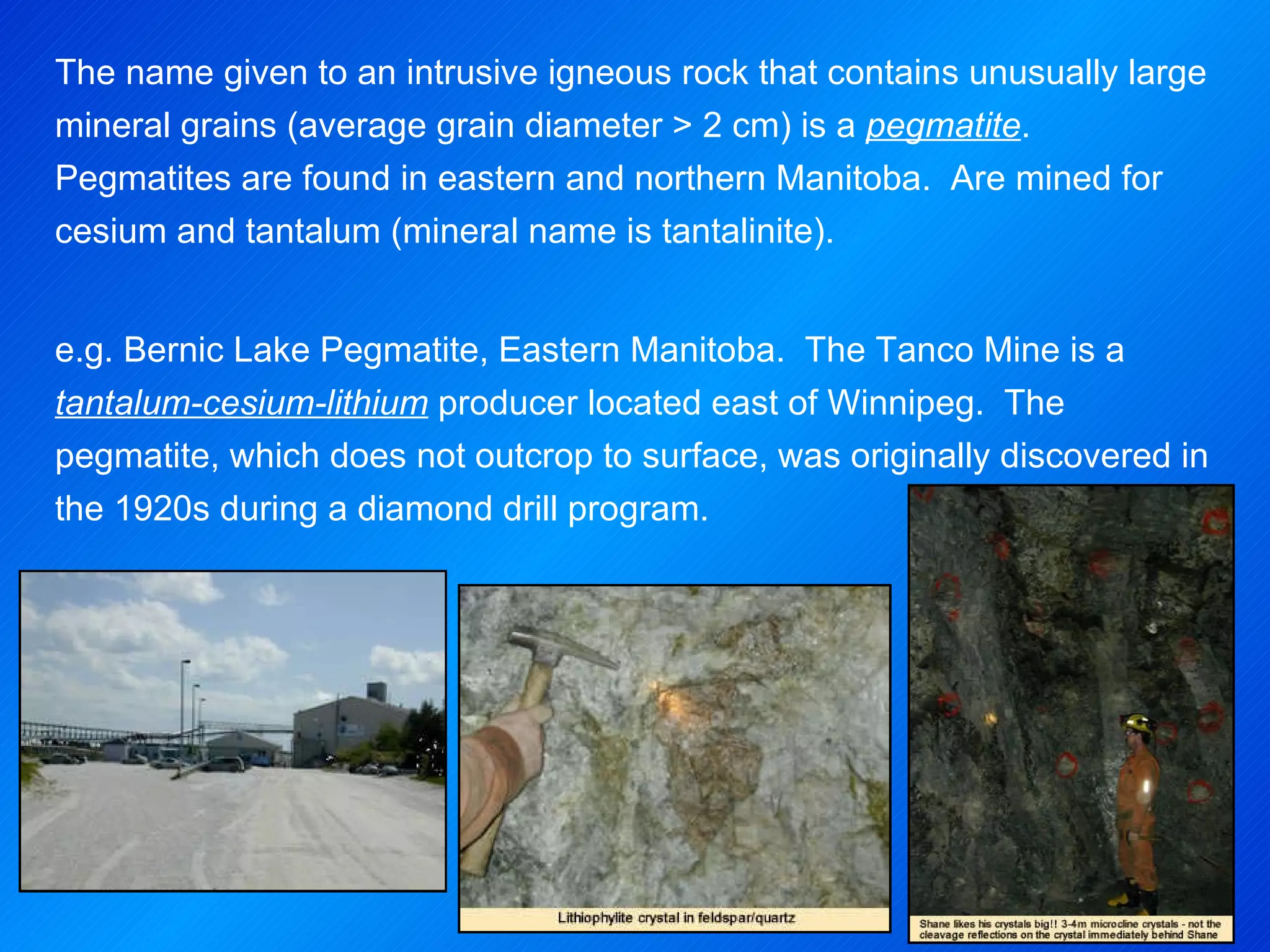 The name given to an intrusive igneous rock that contains unusually large mineral grains (average grain diameter > 2 cm) is a  pegmatite .  Pegmatites are found in eastern and northern Manitoba.  Are mined for cesium and tantalum (mineral name is tantalinite).   e.g. Bernic Lake Pegmatite, Eastern Manitoba.   The Tanco Mine is a  tantalum-cesium-lithium  producer located east of Winnipeg.  The pegmatite, which does not outcrop to surface, was originally discovered in the 1920s during a diamond drill program.  