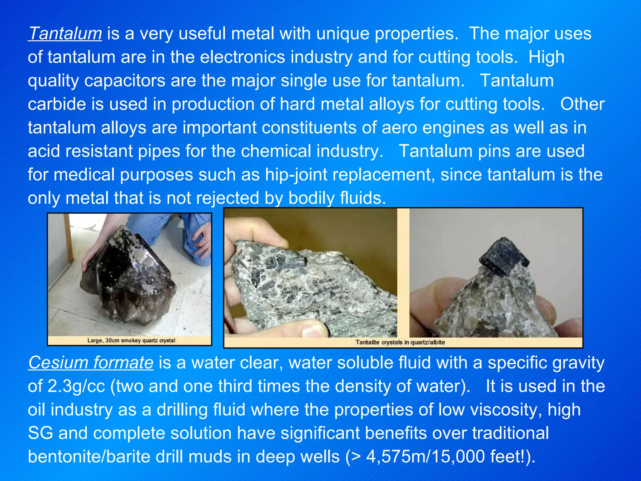 Tantalum  is a very useful metal with unique properties.  The major uses of tantalum are in the electronics industry and for cutting tools.  High quality capacitors are the major single use for tantalum.  Tantalum carbide is used in production of hard metal alloys for cutting tools.  Other tantalum alloys are important constituents of aero engines as well as in acid resistant pipes for the chemical industry.  Tantalum pins are used for medical purposes such as hip-joint replacement, since tantalum is the only metal that is not rejected by bodily fluids.   Cesium formate  is a water clear, water soluble fluid with a specific gravity of 2.3g/cc (two and one third times the density of water).  It is used in the oil industry as a drilling fluid where the properties of low viscosity, high SG and complete solution have significant benefits over traditional bentonite/barite drill muds in deep wells (> 4,575m/15,000 feet!).   