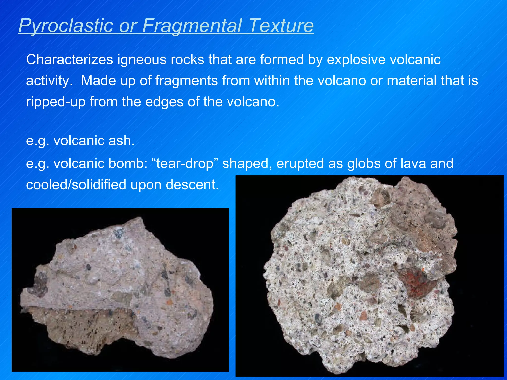 Pyroclastic or Fragmental Texture Characterizes igneous rocks that are formed by explosive volcanic activity.  Made up of fragments from within the volcano or material that is ripped-up from the edges of the volcano. e.g. volcanic ash. e.g. volcanic bomb: “tear-drop” shaped, erupted as globs of lava and cooled/solidified upon descent. 