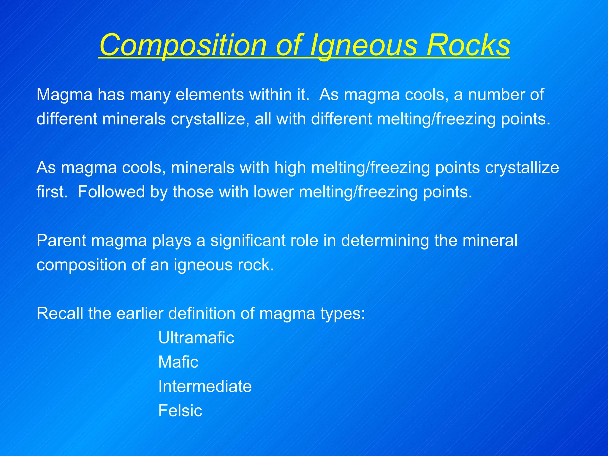 Composition of Igneous Rocks Magma has many elements within it.  As magma cools, a number of different minerals crystallize, all with different melting/freezing points. As magma cools, minerals with high melting/freezing points crystallize first.  Followed by those with lower melting/freezing points.   Parent magma plays a significant role in determining the mineral composition of an igneous rock.  Recall the earlier definition of magma types: Ultramafic Mafic Intermediate Felsic 