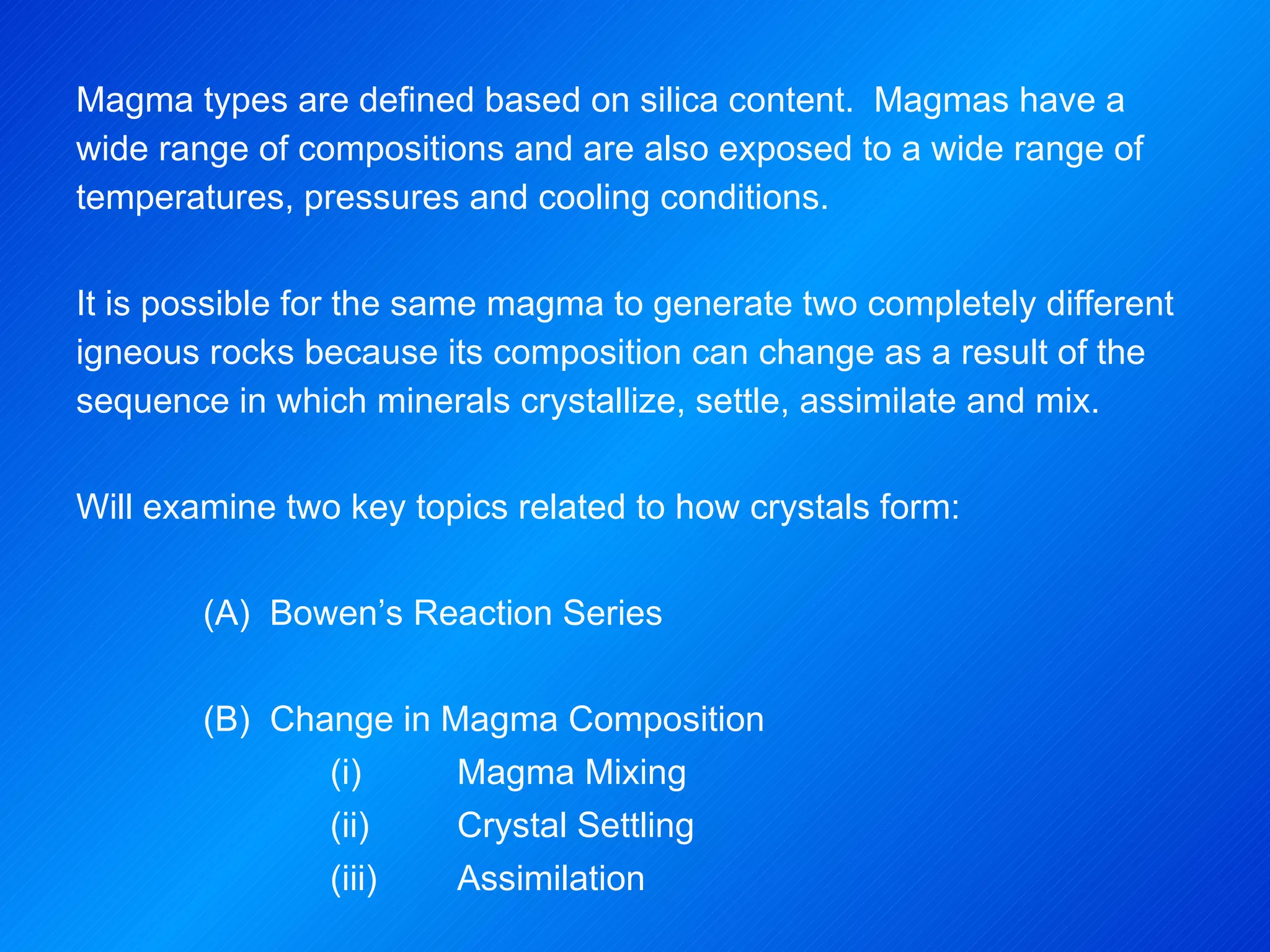 Magma types are defined based on silica content.  Magmas have a wide range of compositions and are also exposed to a wide range of temperatures, pressures and cooling conditions. It is possible for the same magma to generate two completely different igneous rocks because its composition can change as a result of the sequence in which minerals crystallize, settle, assimilate and mix.   Will examine two key topics related to how crystals form: (A)  Bowen’s Reaction Series (B)  Change in Magma Composition (i)  Magma Mixing (ii)  Crystal Settling (iii)  Assimilation 