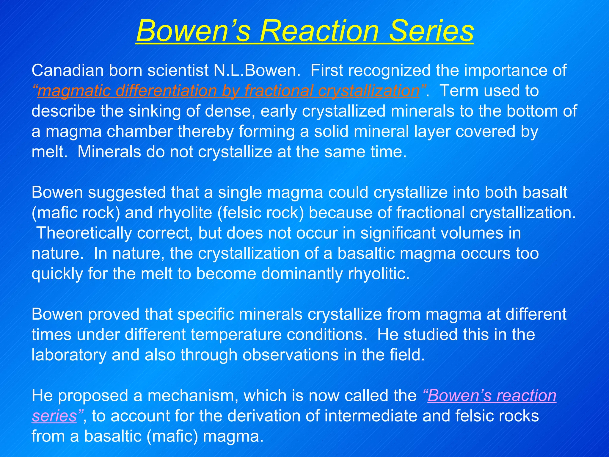 Bowen’s Reaction Series Canadian born scientist N.L.Bowen.  First recognized the importance of   “ magmatic differentiation by fractional crystallization ” .  Term used to describe the sinking of dense, early crystallized minerals to the bottom of a magma chamber thereby forming a solid mineral layer covered by melt.  Minerals do not crystallize at the same time.   Bowen suggested that a single magma could crystallize into both basalt (mafic rock) and rhyolite (felsic rock) because of fractional crystallization.  Theoretically correct, but does not occur in significant volumes in nature.  In nature, the crystallization of a basaltic magma occurs too quickly for the melt to become dominantly rhyolitic.   Bowen proved that specific minerals crystallize from magma at different times under different temperature conditions.  He studied this in the laboratory and also through observations in the field. He proposed a mechanism, which is now called the  “ Bowen’s reaction series ” , to account for the derivation of intermediate and felsic rocks from a basaltic (mafic) magma. 
