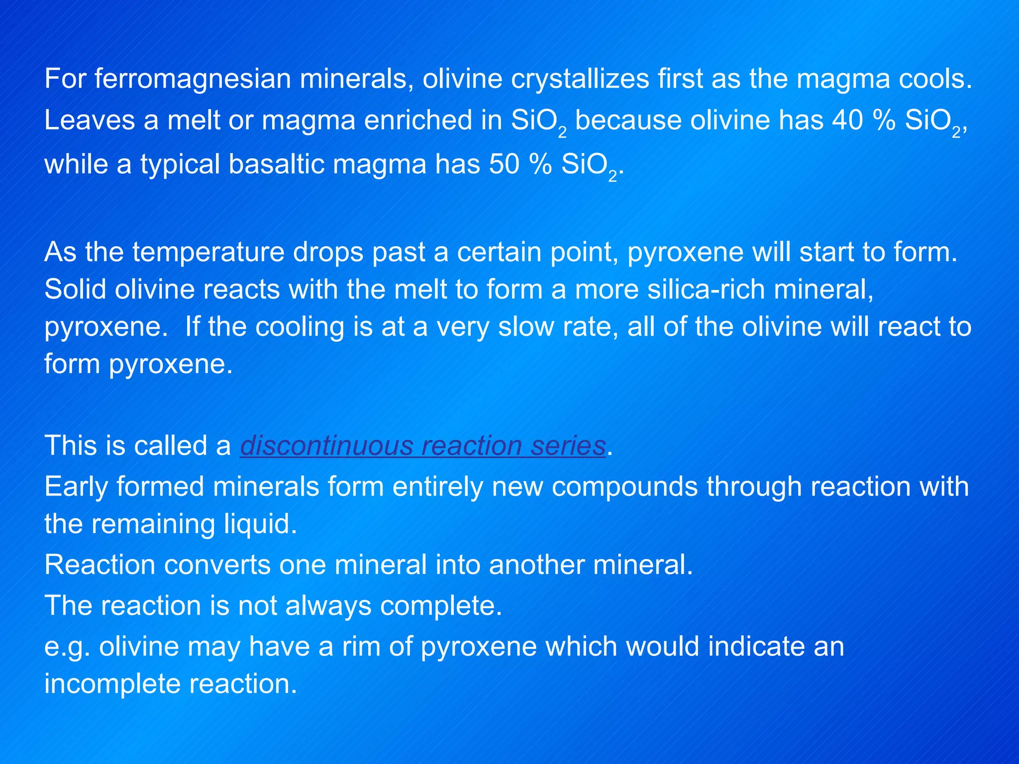 For ferromagnesian minerals, olivine crystallizes first as the magma cools. Leaves a melt or magma enriched in SiO 2  because olivine has 40 % SiO 2 , while a typical basaltic magma has 50 % SiO 2 .   As the temperature drops past a certain point, pyroxene will start to form.  Solid olivine reacts with the melt to form a more silica-rich mineral, pyroxene.  If the cooling is at a very slow rate, all of the olivine will react to form pyroxene.   This is called a  discontinuous reaction series . Early formed minerals form entirely new compounds through reaction with the remaining liquid. Reaction converts one mineral into another mineral. The reaction is not always complete. e.g. olivine may have a rim of pyroxene which would indicate an incomplete reaction. 